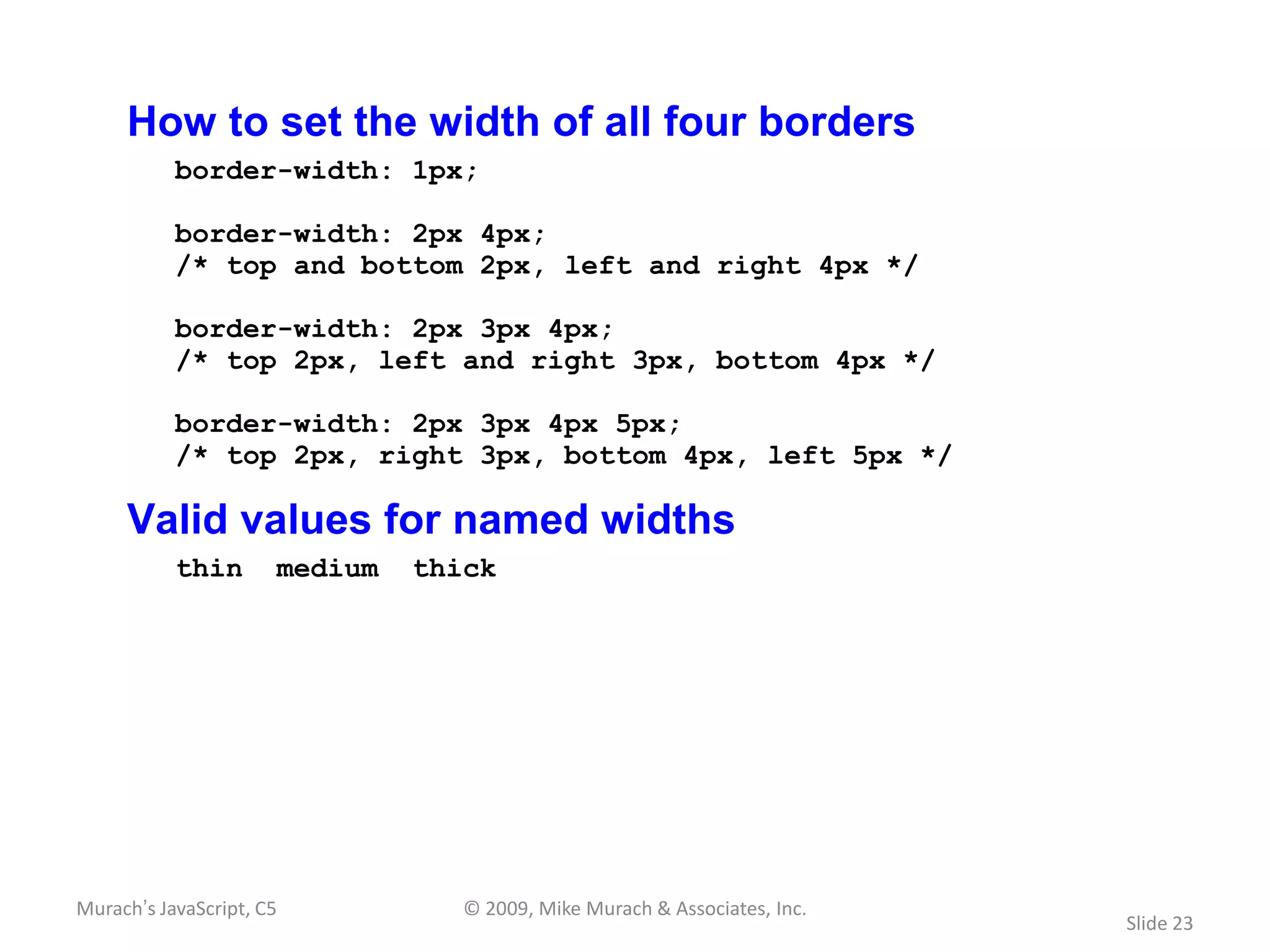 How to set the width of all four borders
           border-width: 1px;

           border-width: 2px 4px;
           /* top and bottom 2px, left and right 4px */

           border-width: 2px 3px 4px;
           /* top 2px, left and right 3px, bottom 4px */

           border-width: 2px 3px 4px 5px;
           /* top 2px, right 3px, bottom 4px, left 5px */

     Valid values for named widths
           thin       medium   thick




Murach’s JavaScript, C5           © 2009, Mike Murach & Associates, Inc.
                                                                           Slide 23
 