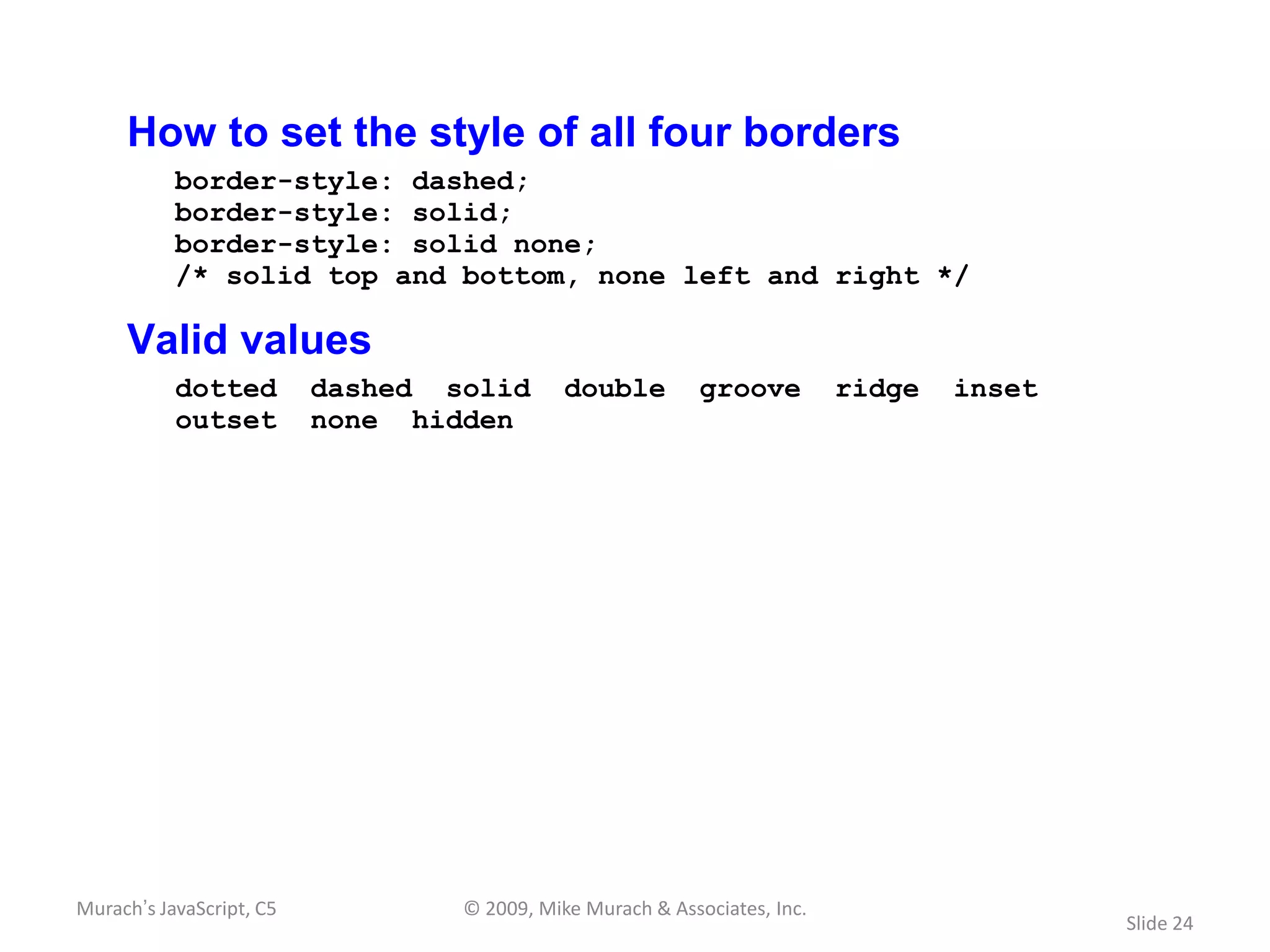 How to set the style of all four borders
           border-style: dashed;
           border-style: solid;
           border-style: solid none;
           /* solid top and bottom, none left and right */

     Valid values
           dotted         dashed solid       double         groove         ridge   inset
           outset         none hidden




Murach’s JavaScript, C5           © 2009, Mike Murach & Associates, Inc.
                                                                                           Slide 24
 