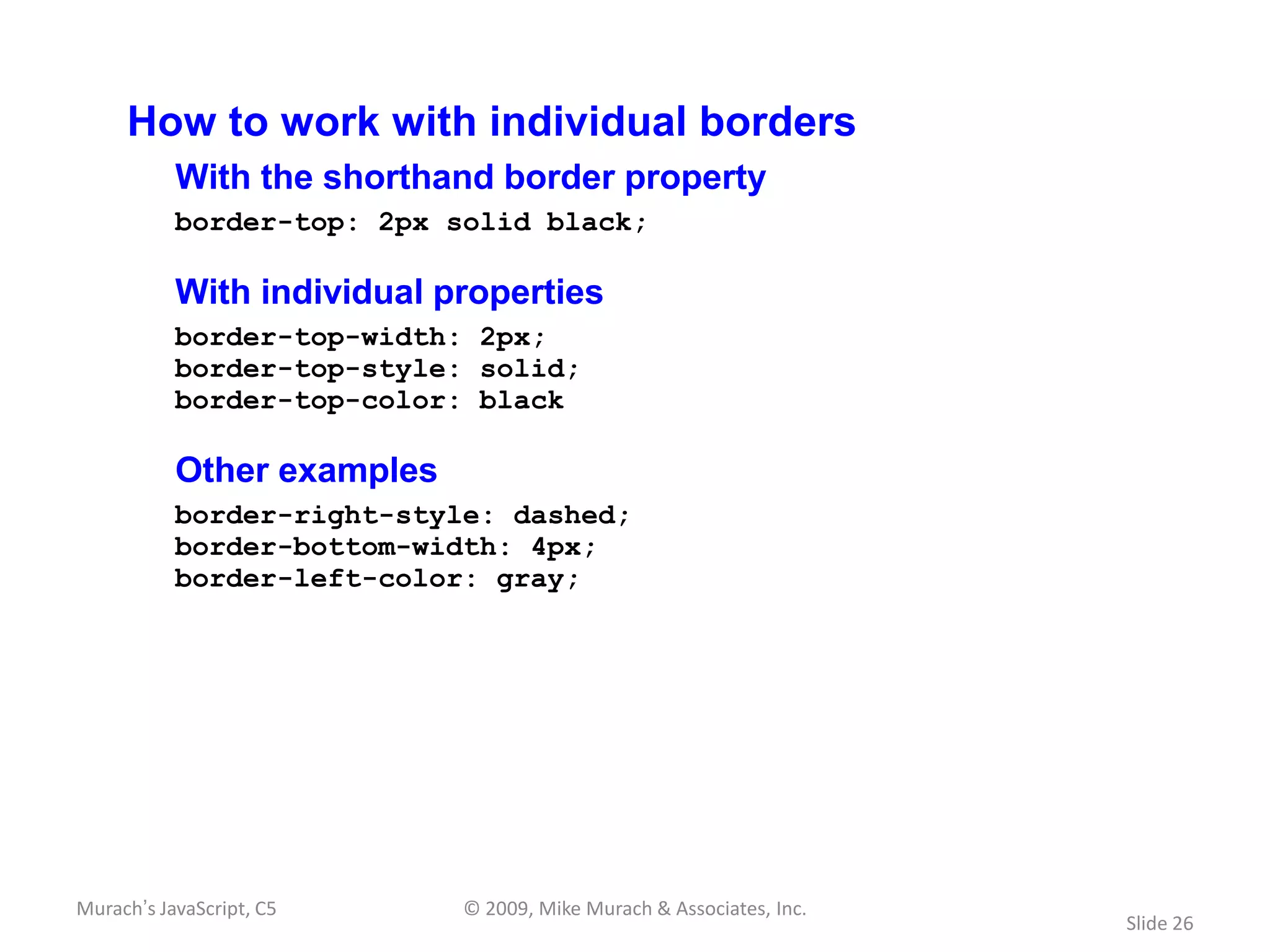 How to work with individual borders
           With the shorthand border property
           border-top: 2px solid black;

           With individual properties
           border-top-width: 2px;
           border-top-style: solid;
           border-top-color: black

           Other examples
           border-right-style: dashed;
           border-bottom-width: 4px;
           border-left-color: gray;




Murach’s JavaScript, C5     © 2009, Mike Murach & Associates, Inc.
                                                                     Slide 26
 