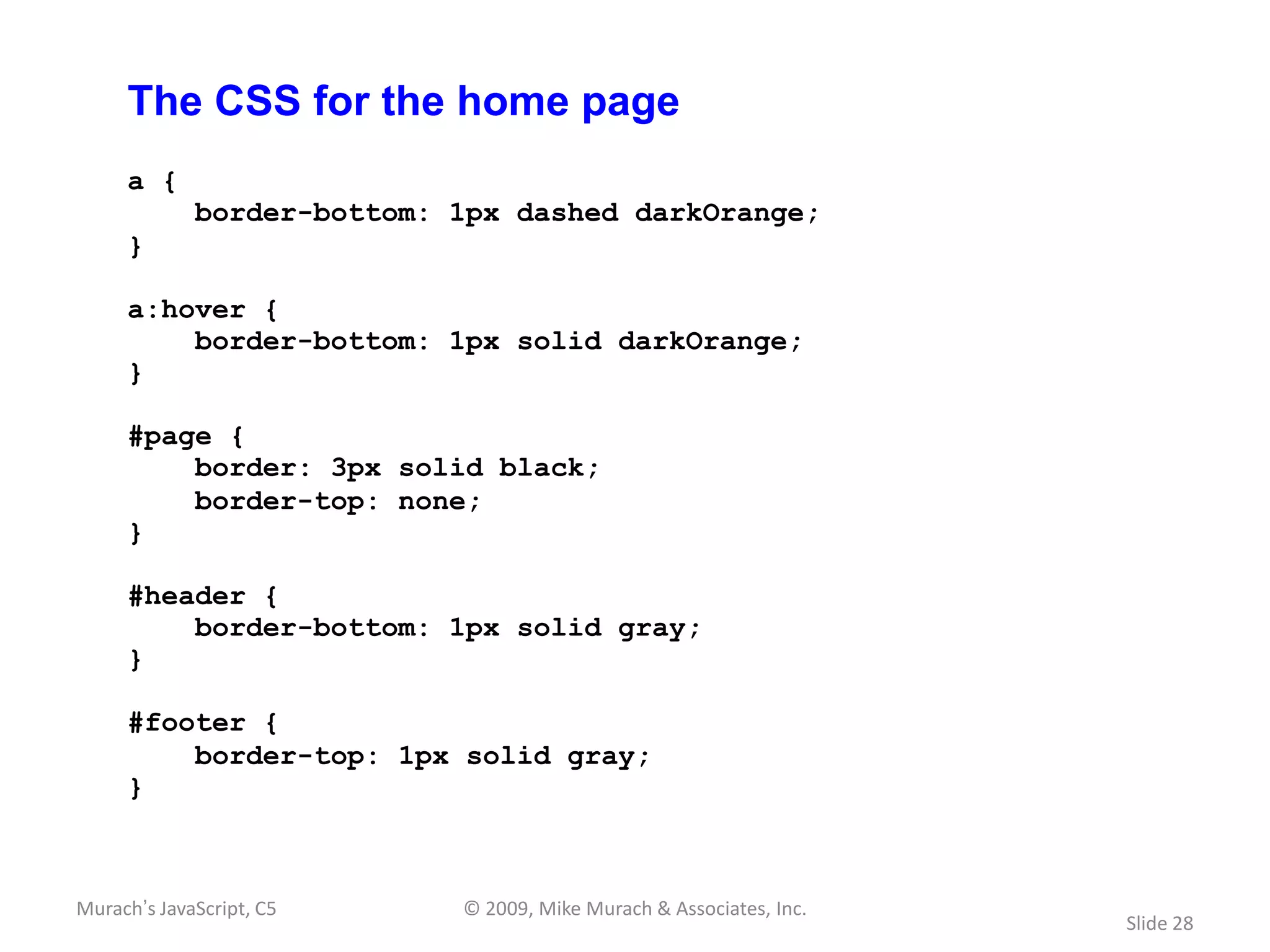 The CSS for the home page
     a {
             border-bottom: 1px dashed darkOrange;
     }

     a:hover {
         border-bottom: 1px solid darkOrange;
     }

     #page {
         border: 3px solid black;
         border-top: none;
     }

     #header {
         border-bottom: 1px solid gray;
     }

     #footer {
         border-top: 1px solid gray;
     }



Murach’s JavaScript, C5     © 2009, Mike Murach & Associates, Inc.
                                                                     Slide 28
 