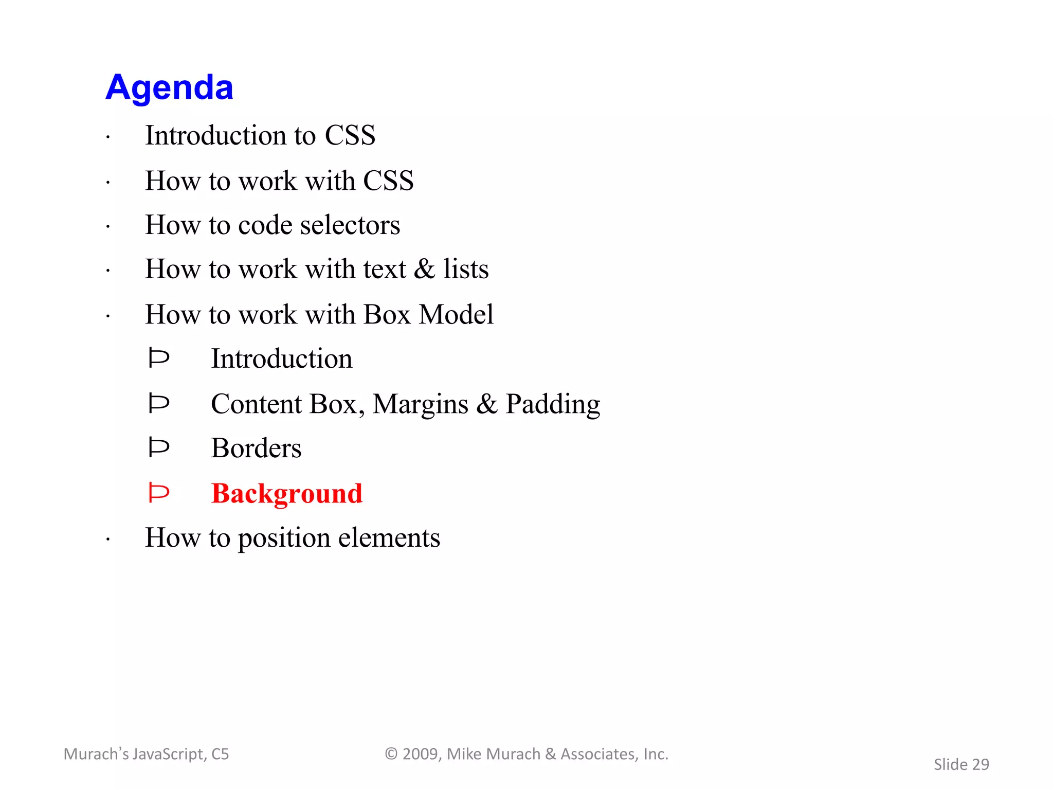 Agenda
     · Introduction to CSS
     · How to work with CSS
     · How to code selectors
     · How to work with text & lists
     · How to work with Box Model
           Þ        Introduction
           Þ        Content Box, Margins & Padding
           Þ        Borders
           Þ        Background
     · How to position elements




Murach’s JavaScript, C5            © 2009, Mike Murach & Associates, Inc.
                                                                            Slide 29
 