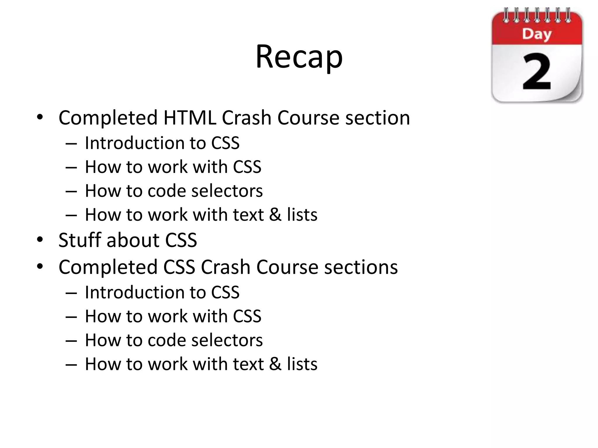 Recap
• Completed HTML Crash Course section
   –   Introduction to CSS
   –   How to work with CSS
   –   How to code selectors
   –   How to work with text & lists
• Stuff about CSS
• Completed CSS Crash Course sections
   –   Introduction to CSS
   –   How to work with CSS
   –   How to code selectors
   –   How to work with text & lists
 