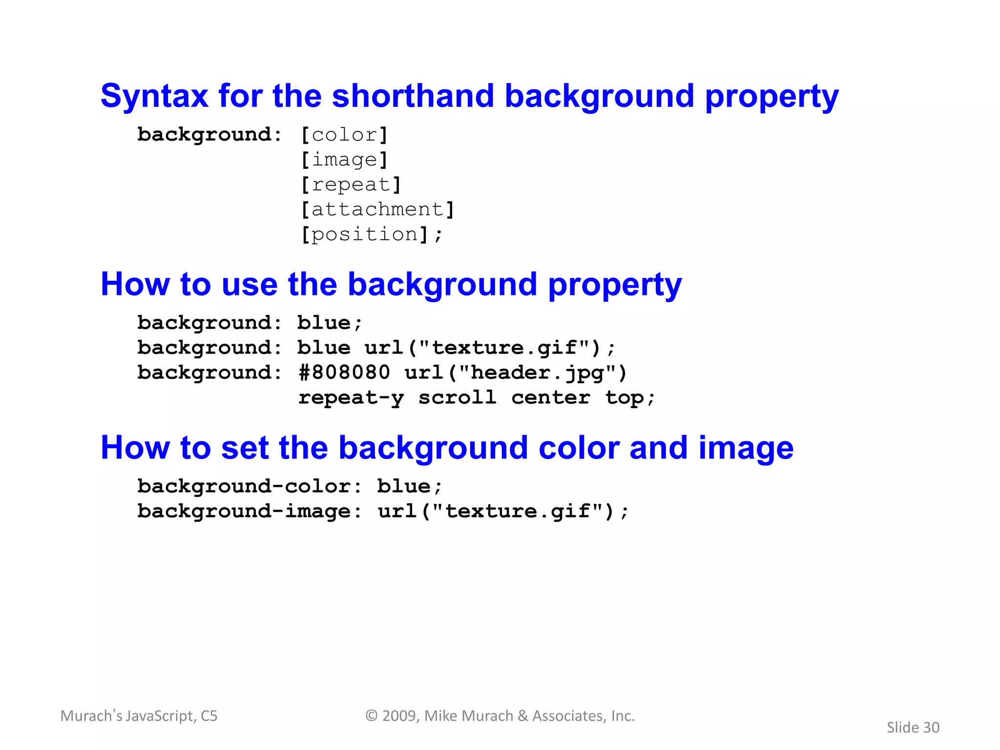 Syntax for the shorthand background property
           background: [color]
                       [image]
                       [repeat]
                       [attachment]
                       [position];

     How to use the background property
           background: blue;
           background: blue url("texture.gif");
           background: #808080 url("header.jpg")
                       repeat-y scroll center top;

     How to set the background color and image
           background-color: blue;
           background-image: url("texture.gif");




Murach’s JavaScript, C5     © 2009, Mike Murach & Associates, Inc.
                                                                     Slide 30
 