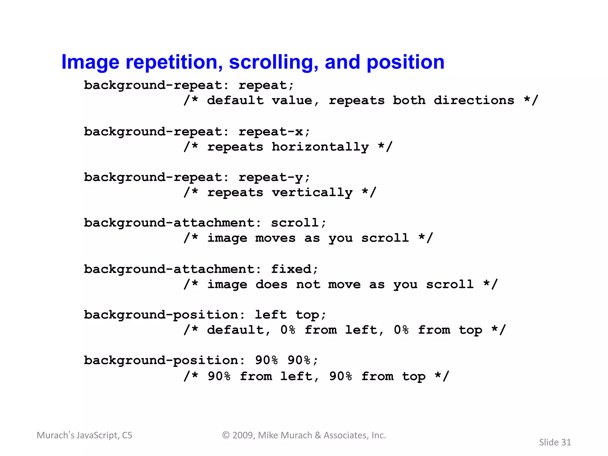 Image repetition, scrolling, and position
           background-repeat: repeat;
                       /* default value, repeats both directions */

           background-repeat: repeat-x;
                       /* repeats horizontally */

           background-repeat: repeat-y;
                       /* repeats vertically */

           background-attachment: scroll;
                       /* image moves as you scroll */

           background-attachment: fixed;
                       /* image does not move as you scroll */

           background-position: left top;
                       /* default, 0% from left, 0% from top */

           background-position: 90% 90%;
                       /* 90% from left, 90% from top */



Murach’s JavaScript, C5    © 2009, Mike Murach & Associates, Inc.
                                                                      Slide 31
 