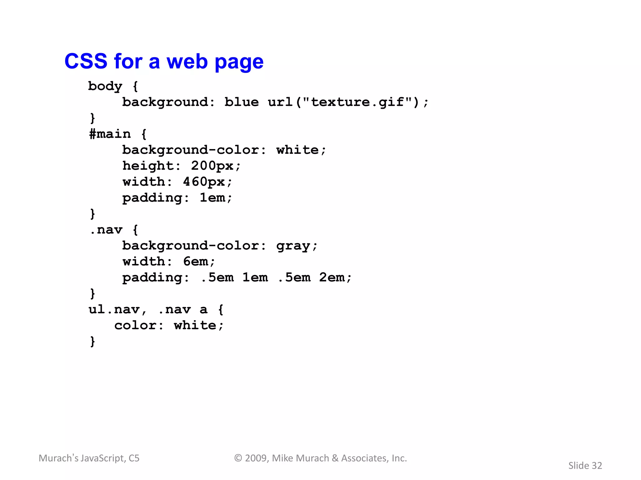 CSS for a web page
           body {
               background: blue url("texture.gif");
           }
           #main {
               background-color: white;
               height: 200px;
               width: 460px;
               padding: 1em;
           }
           .nav {
               background-color: gray;
               width: 6em;
               padding: .5em 1em .5em 2em;
           }
           ul.nav, .nav a {
              color: white;
           }




Murach’s JavaScript, C5     © 2009, Mike Murach & Associates, Inc.
                                                                     Slide 32
 