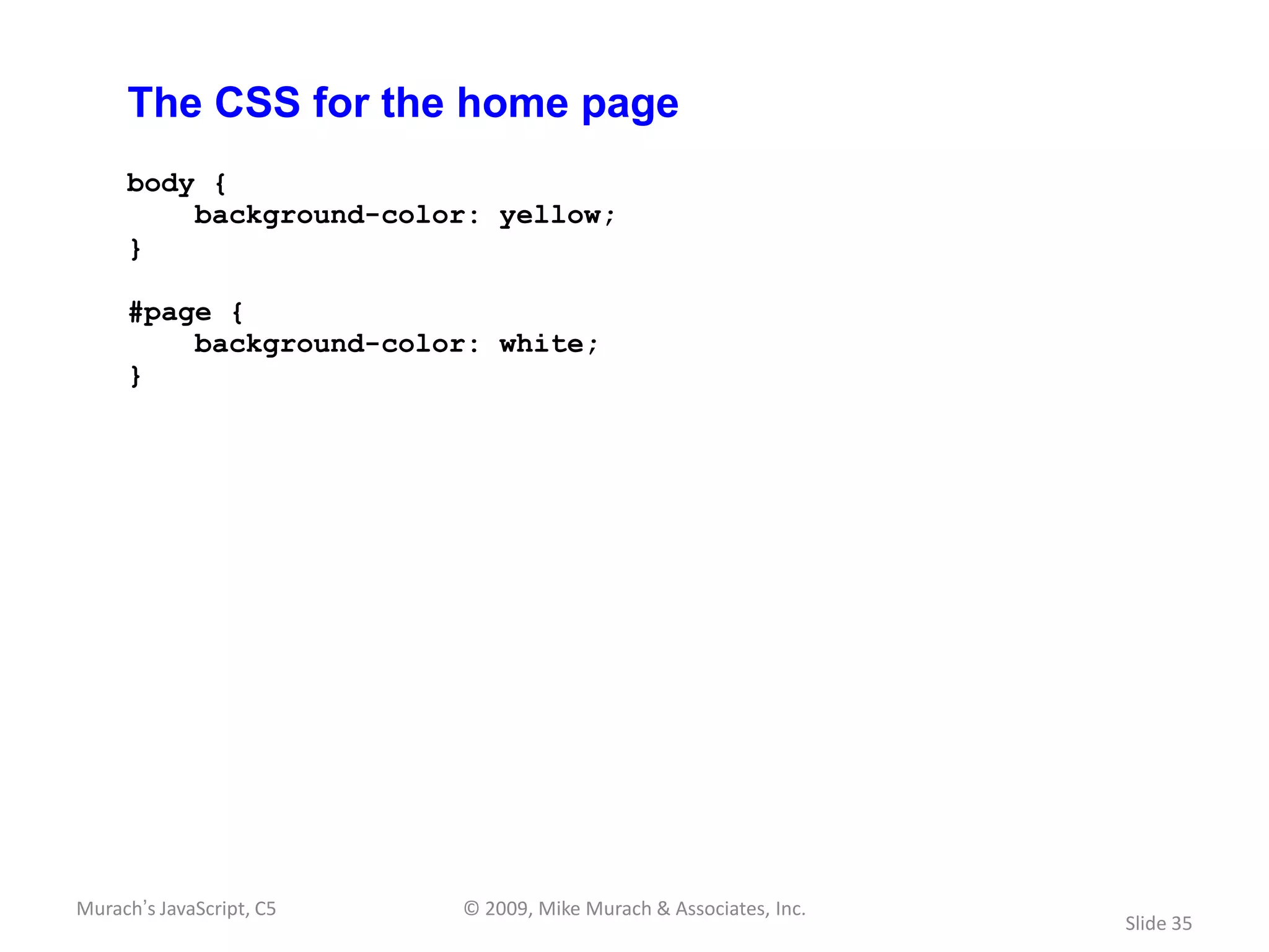 The CSS for the home page
     body {
         background-color: yellow;
     }

     #page {
         background-color: white;
     }




Murach’s JavaScript, C5   © 2009, Mike Murach & Associates, Inc.
                                                                   Slide 35
 
