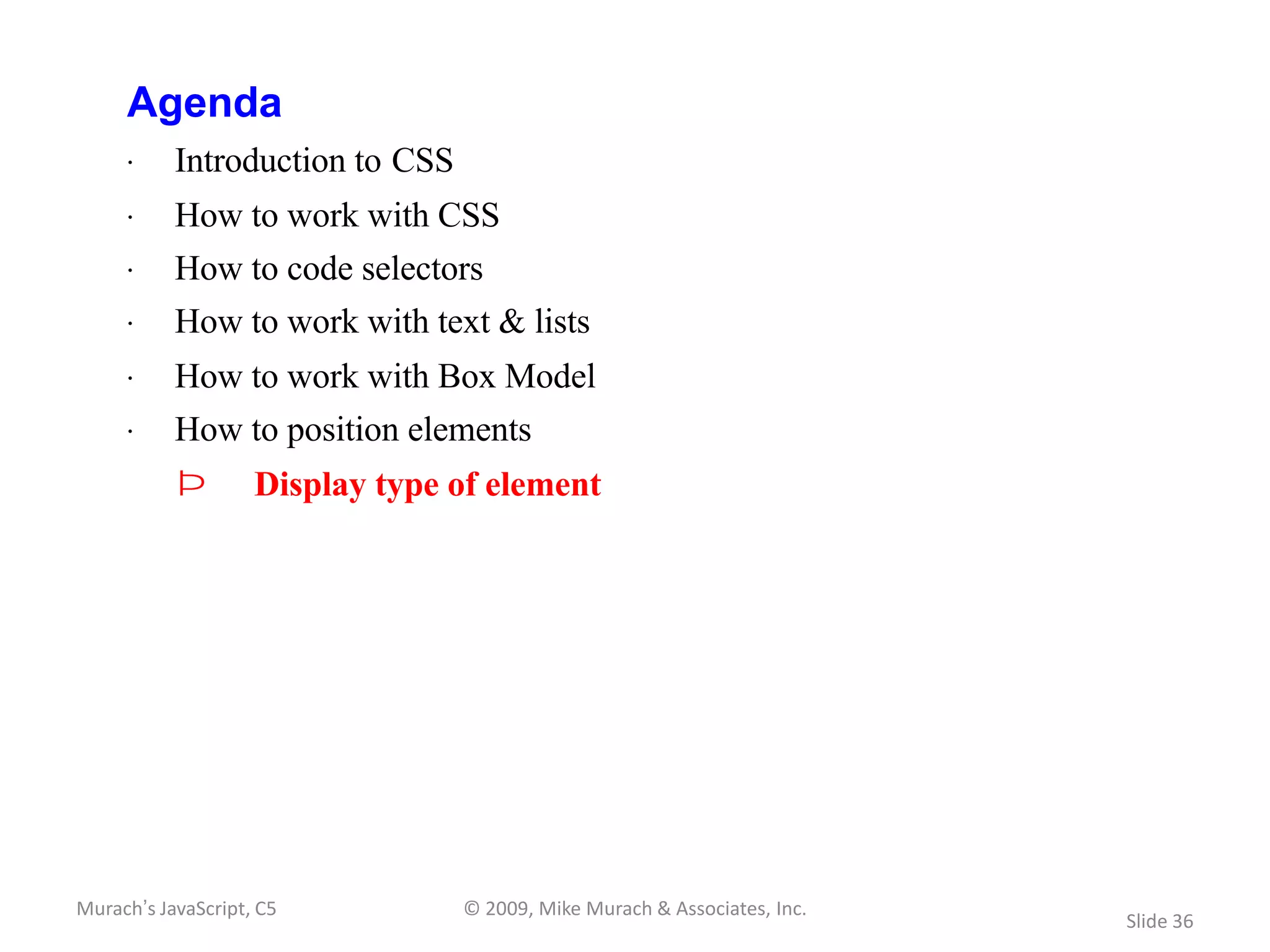Agenda
     · Introduction to CSS
     · How to work with CSS
     · How to code selectors
     · How to work with text & lists
     · How to work with Box Model
     · How to position elements
           Þ        Display type of element




Murach’s JavaScript, C5          © 2009, Mike Murach & Associates, Inc.
                                                                          Slide 36
 