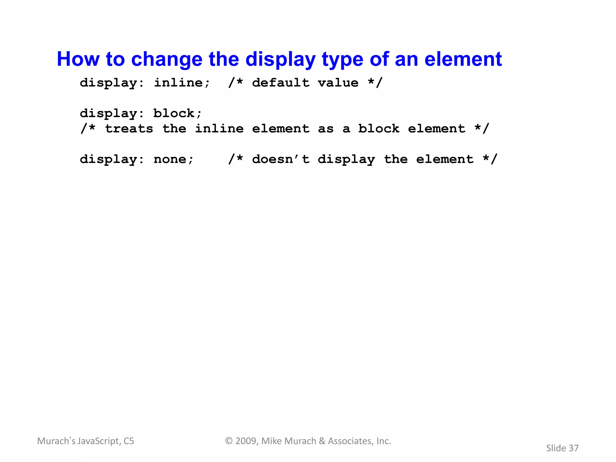 How to change the display type of an element
          display: inline;   /* default value */

          display: block;
          /* treats the inline element as a block element */

          display: none;     /* doesn’t display the element */




Murach’s JavaScript, C5      © 2009, Mike Murach & Associates, Inc.
                                                                      Slide 37
 
