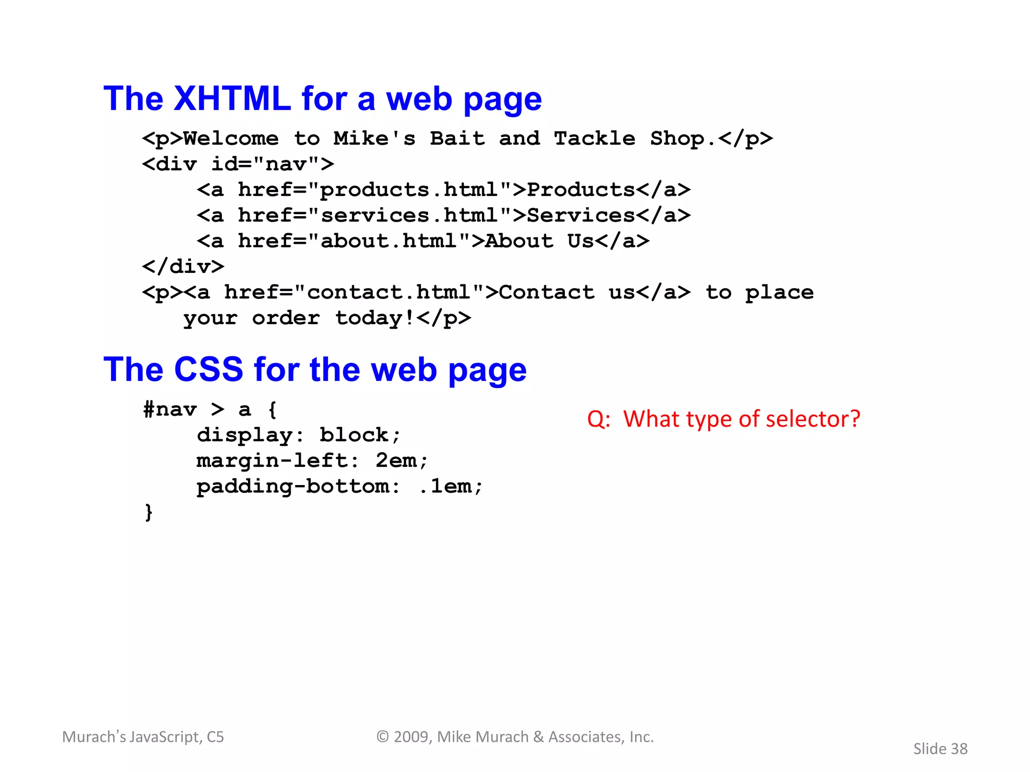 The XHTML for a web page
           <p>Welcome to Mike's Bait and Tackle Shop.</p>
           <div id="nav">
               <a href="products.html">Products</a>
               <a href="services.html">Services</a>
               <a href="about.html">About Us</a>
           </div>
           <p><a href="contact.html">Contact us</a> to place
              your order today!</p>

     The CSS for the web page
           #nav > a {                                   Q: What type of selector?
               display: block;
               margin-left: 2em;
               padding-bottom: .1em;
           }




Murach’s JavaScript, C5     © 2009, Mike Murach & Associates, Inc.
                                                                                    Slide 38
 