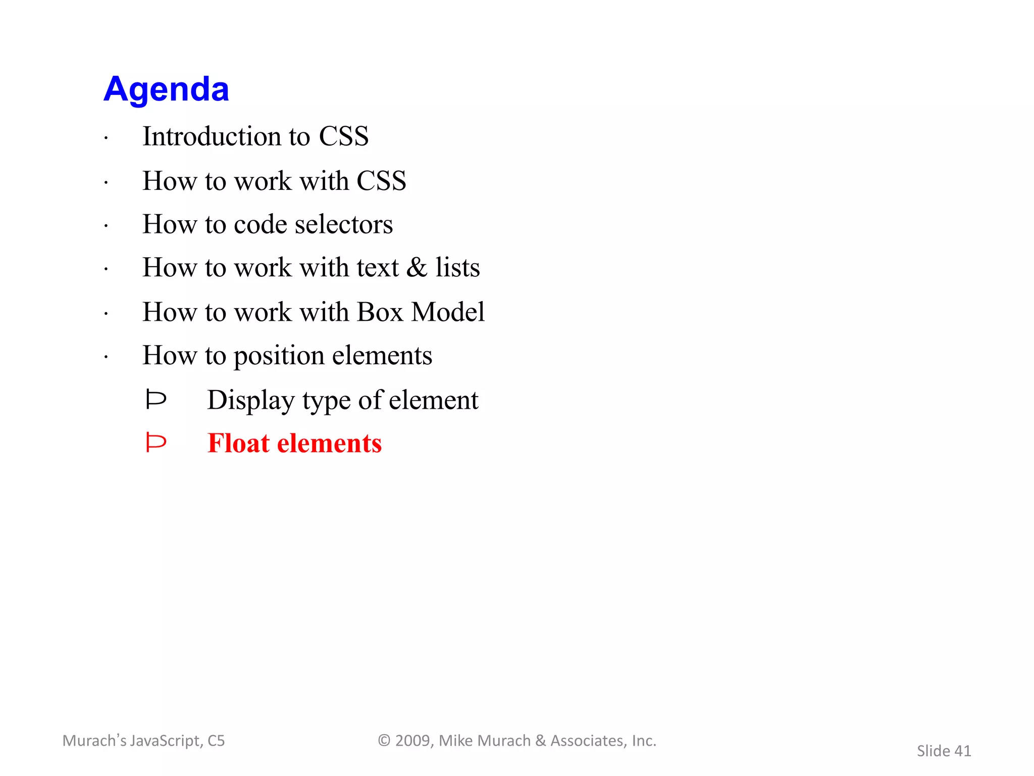 Agenda
     · Introduction to CSS
     · How to work with CSS
     · How to code selectors
     · How to work with text & lists
     · How to work with Box Model
     · How to position elements
           Þ        Display type of element
           Þ        Float elements




Murach’s JavaScript, C5           © 2009, Mike Murach & Associates, Inc.
                                                                           Slide 41
 