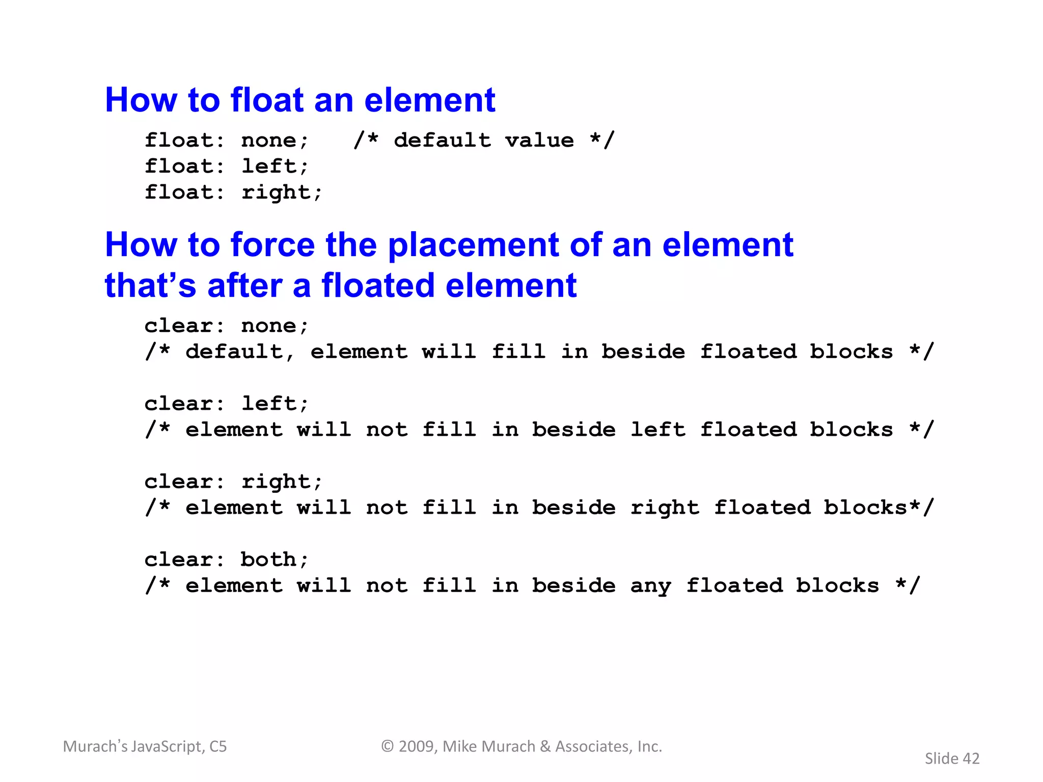 How to float an element
           float: none;    /* default value */
           float: left;
           float: right;

     How to force the placement of an element
     that’s after a floated element
           clear: none;
           /* default, element will fill in beside floated blocks */

           clear: left;
           /* element will not fill in beside left floated blocks */

           clear: right;
           /* element will not fill in beside right floated blocks*/

           clear: both;
           /* element will not fill in beside any floated blocks */




Murach’s JavaScript, C5      © 2009, Mike Murach & Associates, Inc.
                                                                      Slide 42
 