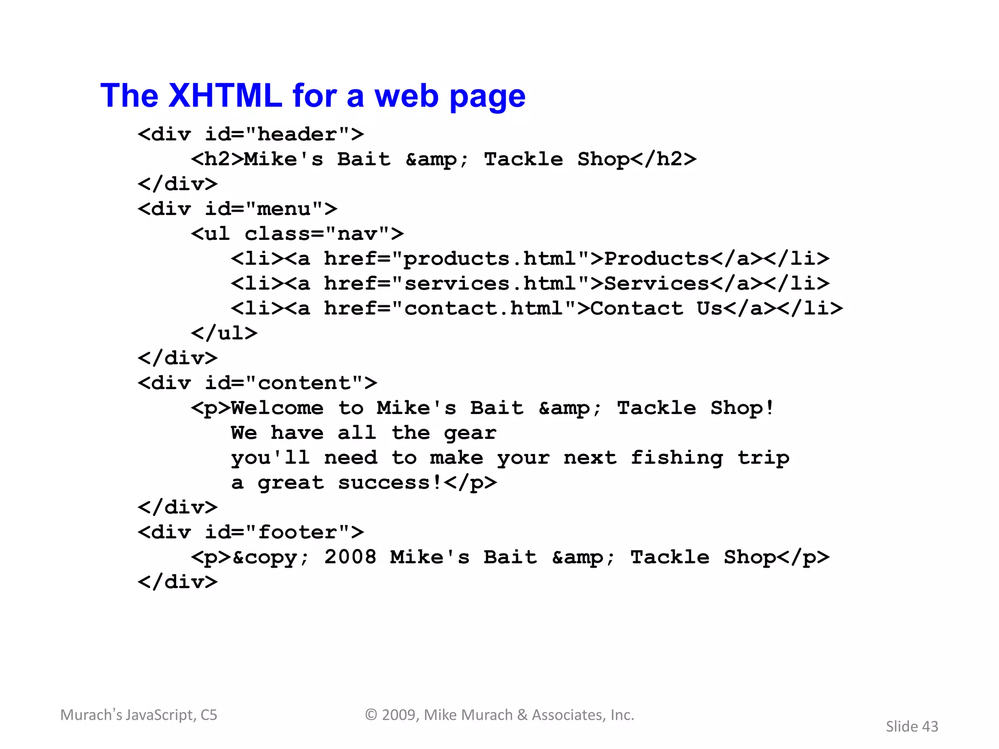 The XHTML for a web page
           <div id="header">
               <h2>Mike's Bait &amp; Tackle Shop</h2>
           </div>
           <div id="menu">
               <ul class="nav">
                  <li><a href="products.html">Products</a></li>
                  <li><a href="services.html">Services</a></li>
                  <li><a href="contact.html">Contact Us</a></li>
               </ul>
           </div>
           <div id="content">
               <p>Welcome to Mike's Bait &amp; Tackle Shop!
                  We have all the gear
                  you'll need to make your next fishing trip
                  a great success!</p>
           </div>
           <div id="footer">
               <p>&copy; 2008 Mike's Bait &amp; Tackle Shop</p>
           </div>




Murach’s JavaScript, C5     © 2009, Mike Murach & Associates, Inc.
                                                                     Slide 43
 