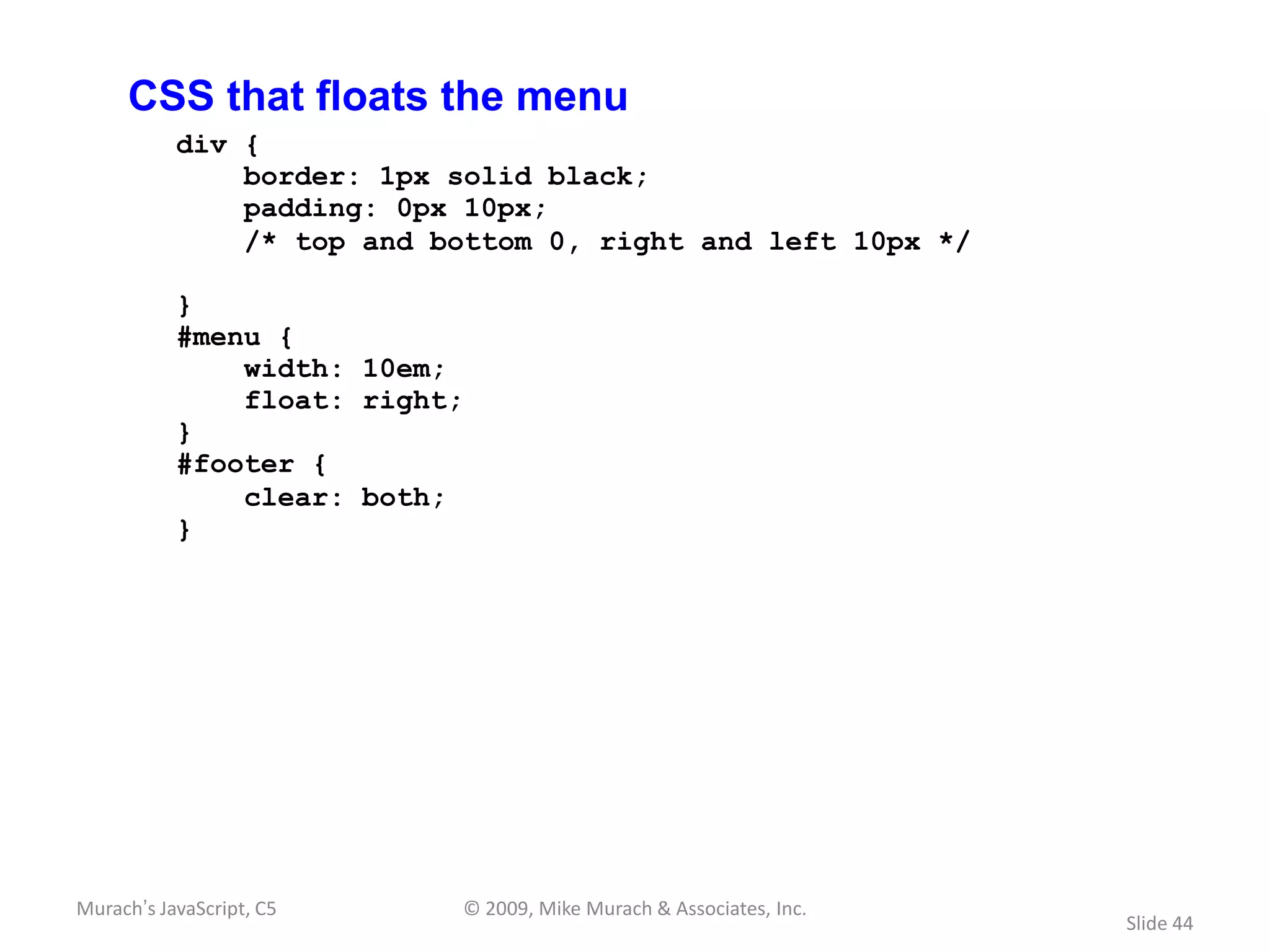 CSS that floats the menu
           div {
               border: 1px solid black;
               padding: 0px 10px;
               /* top and bottom 0, right and left 10px */

           }
           #menu {
               width: 10em;
               float: right;
           }
           #footer {
               clear: both;
           }




Murach’s JavaScript, C5    © 2009, Mike Murach & Associates, Inc.
                                                                    Slide 44
 