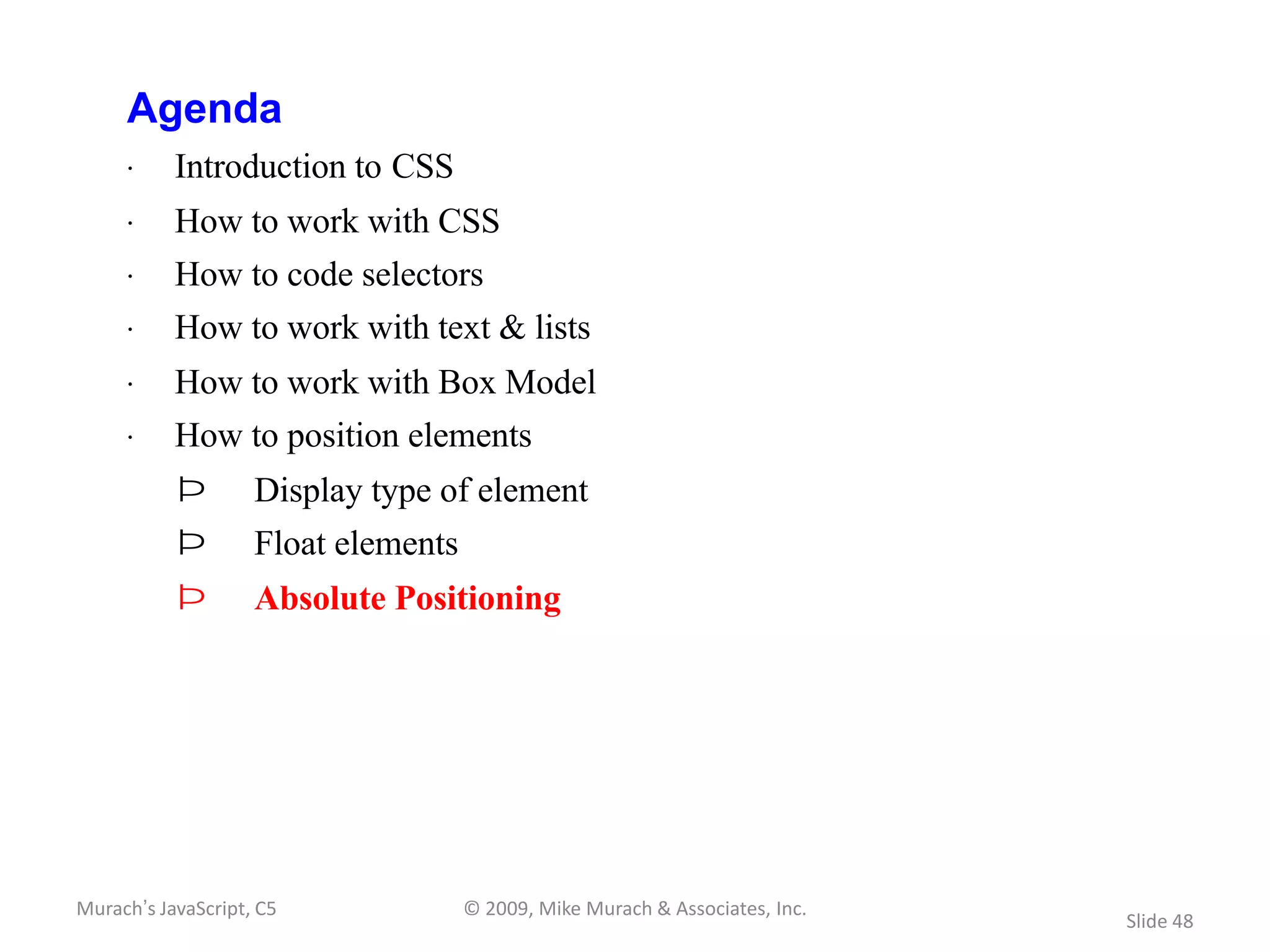 Agenda
     · Introduction to CSS
     · How to work with CSS
     · How to code selectors
     · How to work with text & lists
     · How to work with Box Model
     · How to position elements
           Þ        Display type of element
           Þ        Float elements
           Þ        Absolute Positioning




Murach’s JavaScript, C5              © 2009, Mike Murach & Associates, Inc.
                                                                              Slide 48
 