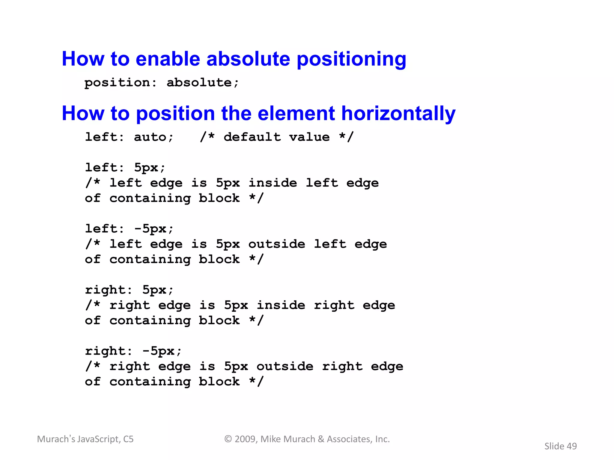 How to enable absolute positioning
           position: absolute;

     How to position the element horizontally
           left: auto;    /* default value */

           left: 5px;
           /* left edge is 5px inside left edge
           of containing block */

           left: -5px;
           /* left edge is 5px outside left edge
           of containing block */

           right: 5px;
           /* right edge is 5px inside right edge
           of containing block */

           right: -5px;
           /* right edge is 5px outside right edge
           of containing block */



Murach’s JavaScript, C5      © 2009, Mike Murach & Associates, Inc.
                                                                      Slide 49
 