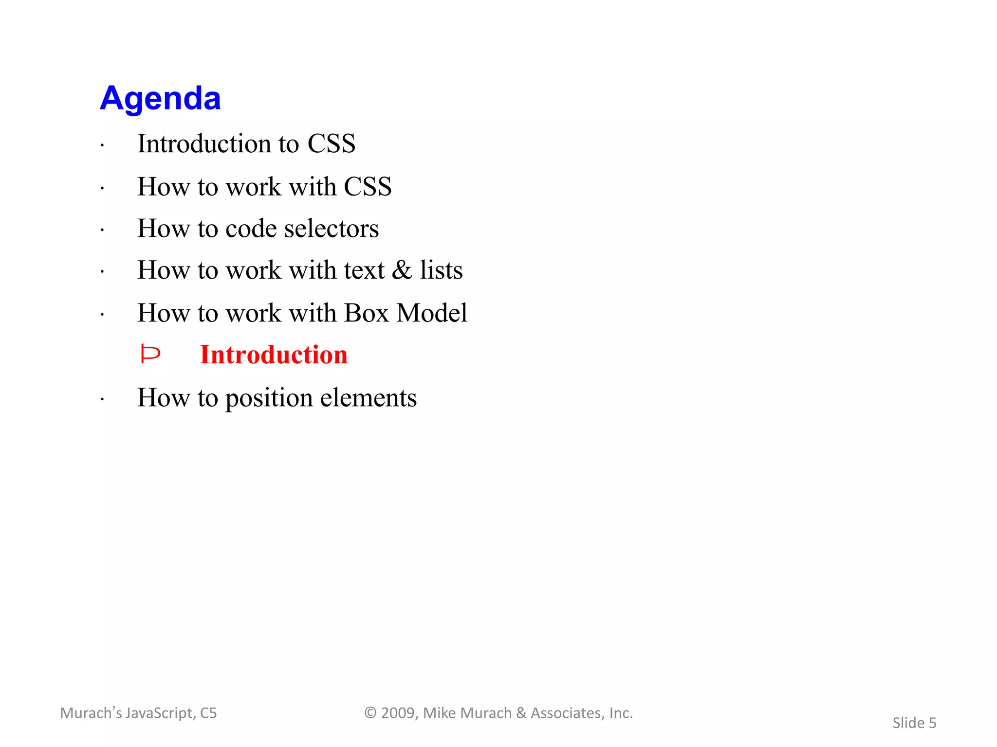 Agenda
     · Introduction to CSS
     · How to work with CSS
     · How to code selectors
     · How to work with text & lists
     · How to work with Box Model
           Þ        Introduction
     · How to position elements




Murach’s JavaScript, C5            © 2009, Mike Murach & Associates, Inc.
                                                                            Slide 5
 