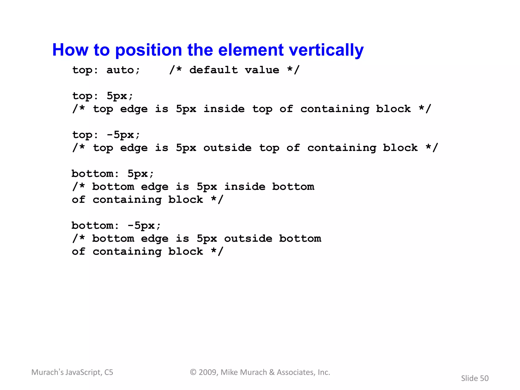 How to position the element vertically
           top: auto;     /* default value */

           top: 5px;
           /* top edge is 5px inside top of containing block */

           top: -5px;
           /* top edge is 5px outside top of containing block */

           bottom: 5px;
           /* bottom edge is 5px inside bottom
           of containing block */

           bottom: -5px;
           /* bottom edge is 5px outside bottom
           of containing block */




Murach’s JavaScript, C5      © 2009, Mike Murach & Associates, Inc.
                                                                      Slide 50
 