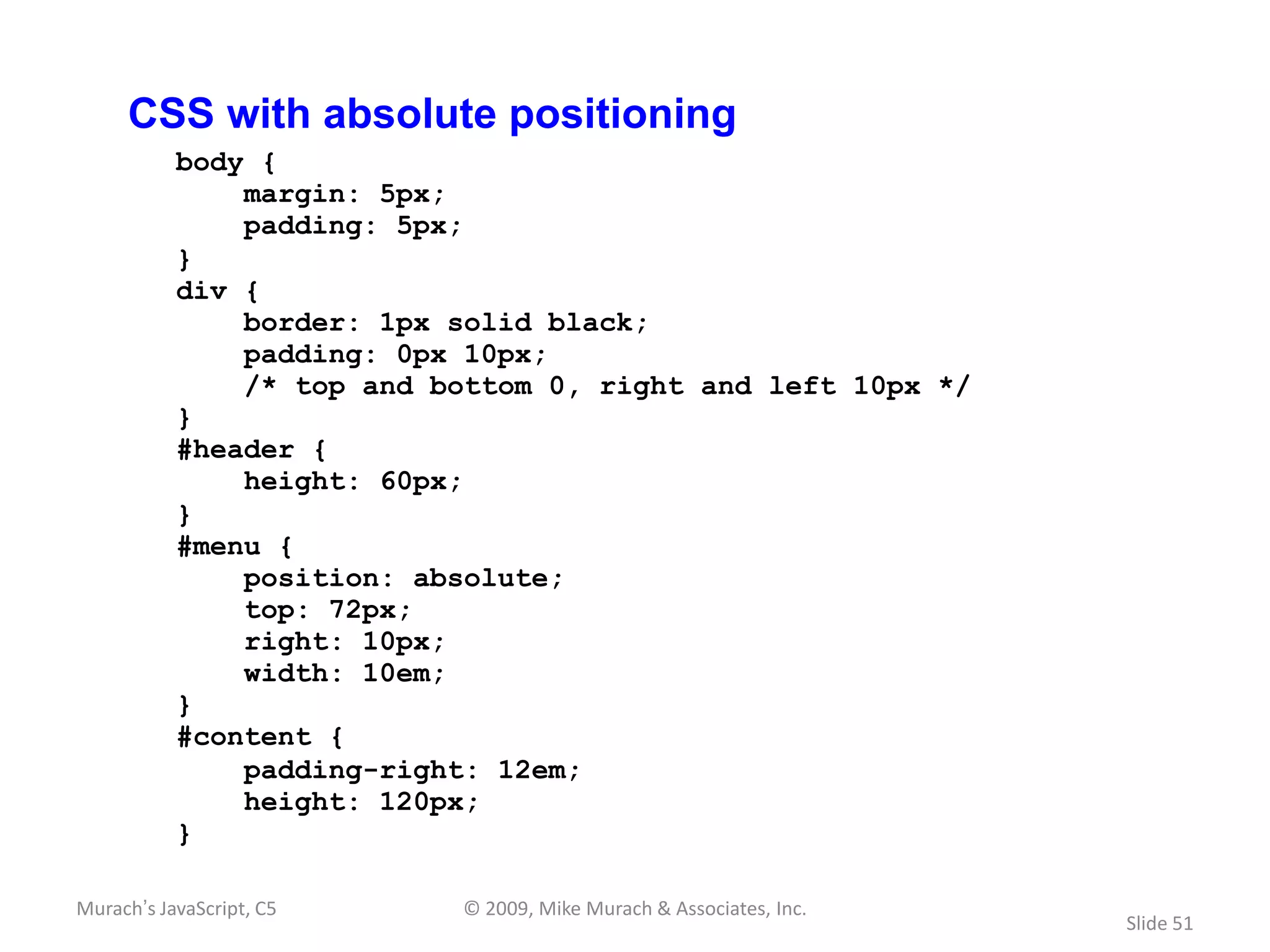 CSS with absolute positioning
           body {
               margin: 5px;
               padding: 5px;
           }
           div {
               border: 1px solid black;
               padding: 0px 10px;
               /* top and bottom 0, right and left 10px */
           }
           #header {
               height: 60px;
           }
           #menu {
               position: absolute;
               top: 72px;
               right: 10px;
               width: 10em;
           }
           #content {
               padding-right: 12em;
               height: 120px;
           }

Murach’s JavaScript, C5    © 2009, Mike Murach & Associates, Inc.
                                                                    Slide 51
 
