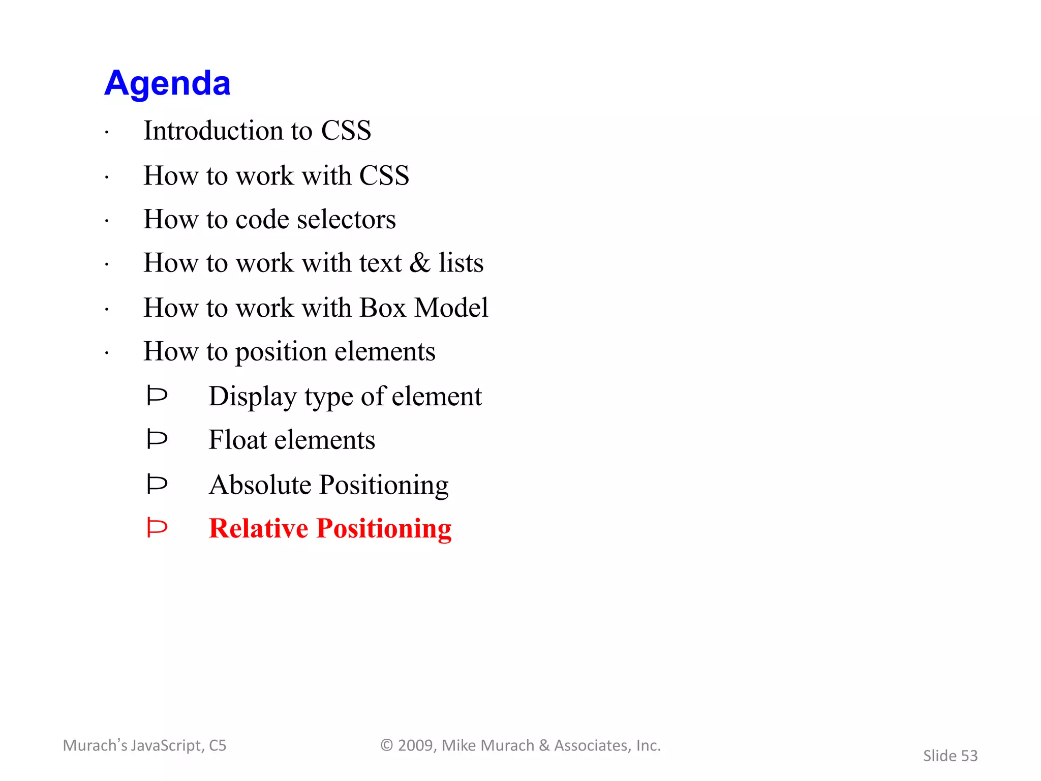 Agenda
     · Introduction to CSS
     · How to work with CSS
     · How to code selectors
     · How to work with text & lists
     · How to work with Box Model
     · How to position elements
           Þ        Display type of element
           Þ        Float elements
           Þ        Absolute Positioning
           Þ        Relative Positioning




Murach’s JavaScript, C5              © 2009, Mike Murach & Associates, Inc.
                                                                              Slide 53
 