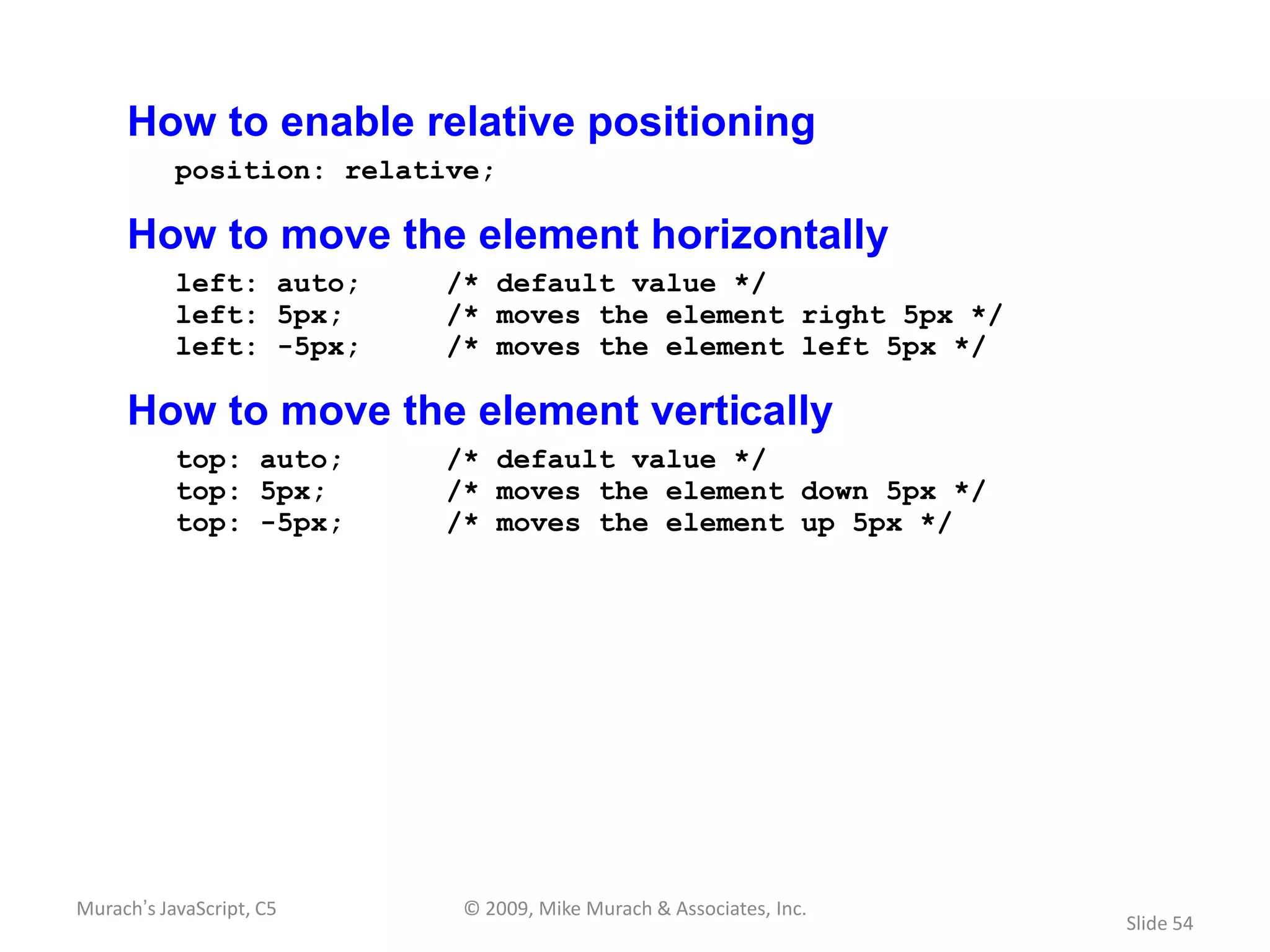 How to enable relative positioning
           position: relative;

     How to move the element horizontally
           left: auto;     /* default value */
           left: 5px;      /* moves the element right 5px */
           left: -5px;     /* moves the element left 5px */

     How to move the element vertically
           top: auto;      /* default value */
           top: 5px;       /* moves the element down 5px */
           top: -5px;      /* moves the element up 5px */




Murach’s JavaScript, C5     © 2009, Mike Murach & Associates, Inc.
                                                                     Slide 54
 