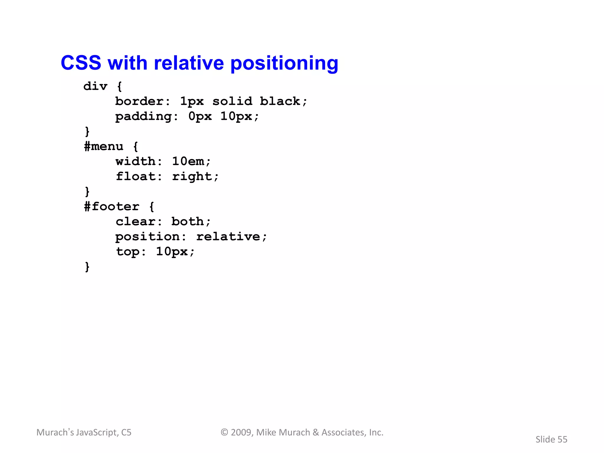 CSS with relative positioning
           div {
               border: 1px solid black;
               padding: 0px 10px;
           }
           #menu {
               width: 10em;
               float: right;
           }
           #footer {
               clear: both;
               position: relative;
               top: 10px;
           }




Murach’s JavaScript, C5     © 2009, Mike Murach & Associates, Inc.
                                                                     Slide 55
 