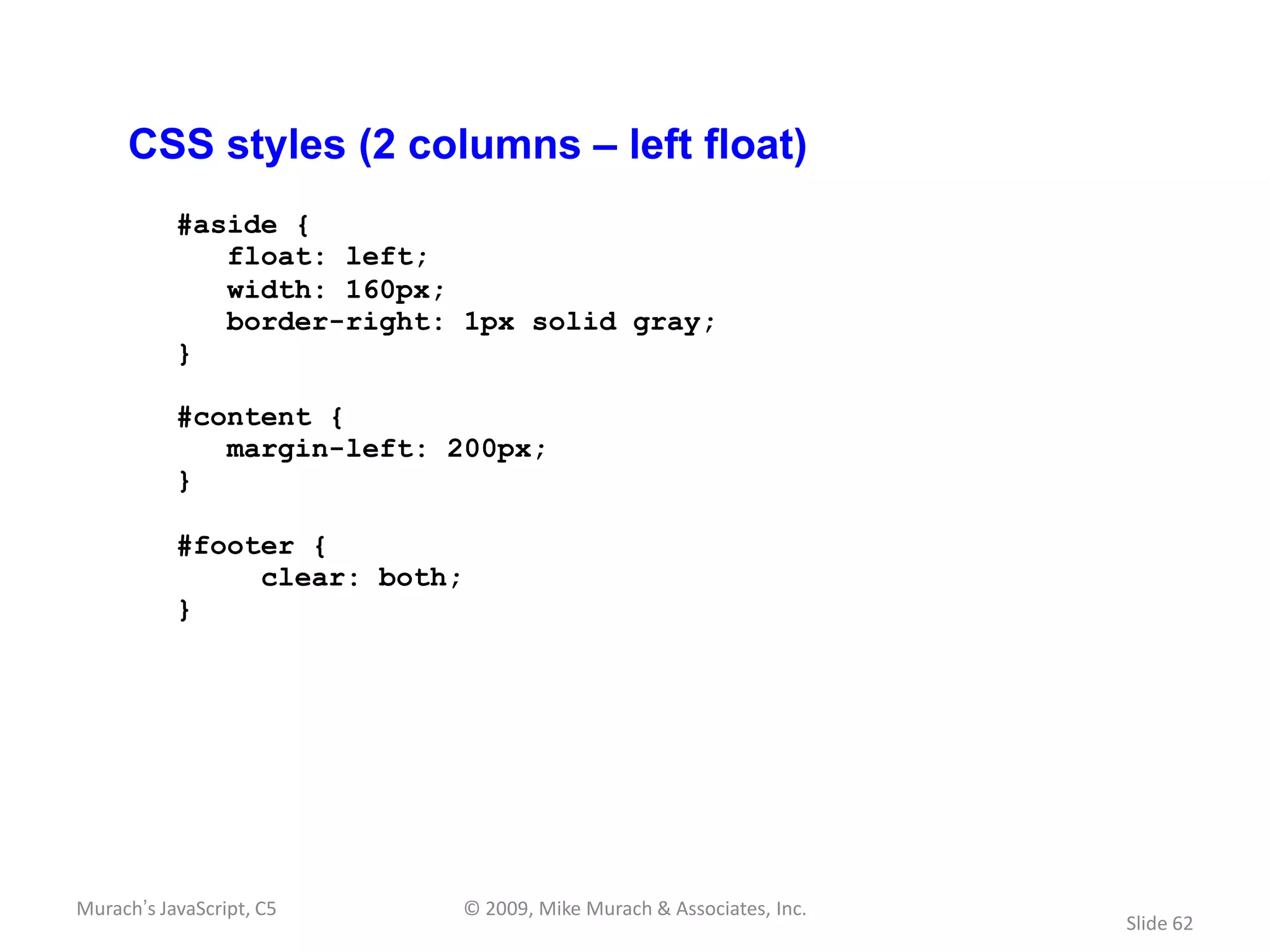 CSS styles (2 columns – left float)
           #aside {
              float: left;
              width: 160px;
              border-right: 1px solid gray;
           }

           #content {
              margin-left: 200px;
           }

           #footer {
                clear: both;
           }




Murach’s JavaScript, C5    © 2009, Mike Murach & Associates, Inc.
                                                                    Slide 62
 