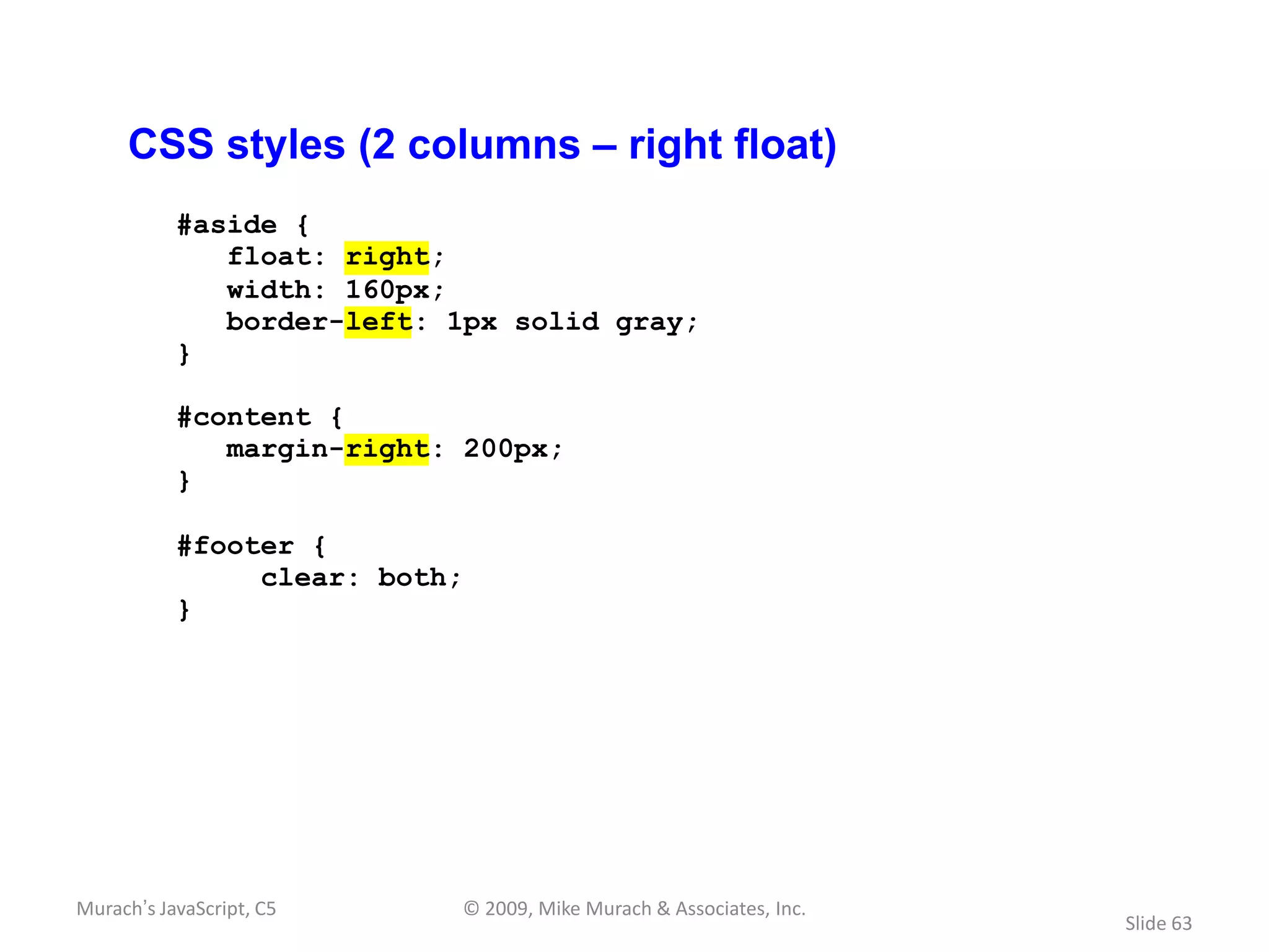 CSS styles (2 columns – right float)
           #aside {
              float: right;
              width: 160px;
              border-left: 1px solid gray;
           }

           #content {
              margin-right: 200px;
           }

           #footer {
                clear: both;
           }




Murach’s JavaScript, C5    © 2009, Mike Murach & Associates, Inc.
                                                                    Slide 63
 