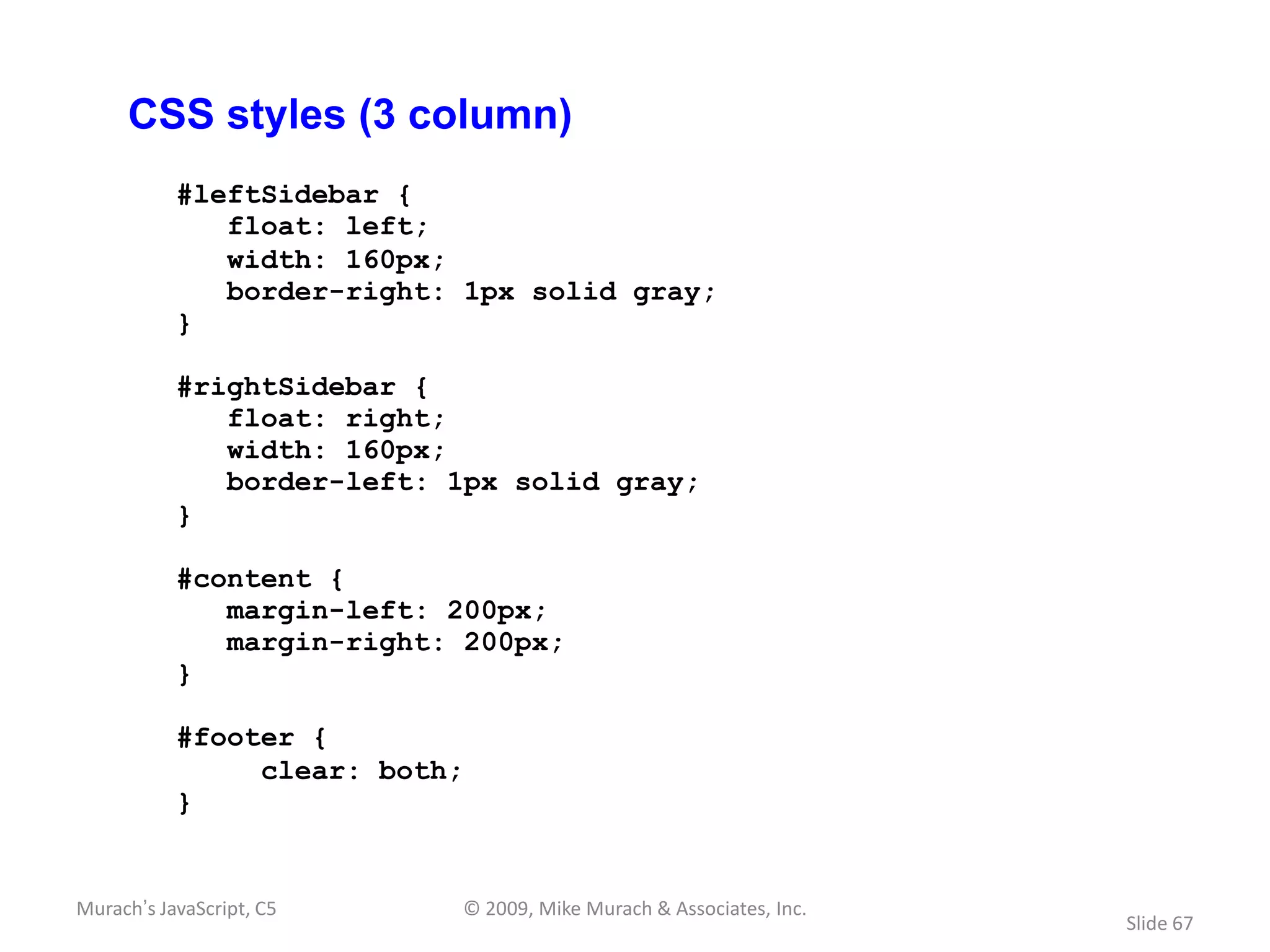 CSS styles (3 column)
           #leftSidebar {
              float: left;
              width: 160px;
              border-right: 1px solid gray;
           }

           #rightSidebar {
              float: right;
              width: 160px;
              border-left: 1px solid gray;
           }

           #content {
              margin-left: 200px;
              margin-right: 200px;
           }

           #footer {
                clear: both;
           }


Murach’s JavaScript, C5    © 2009, Mike Murach & Associates, Inc.
                                                                    Slide 67
 