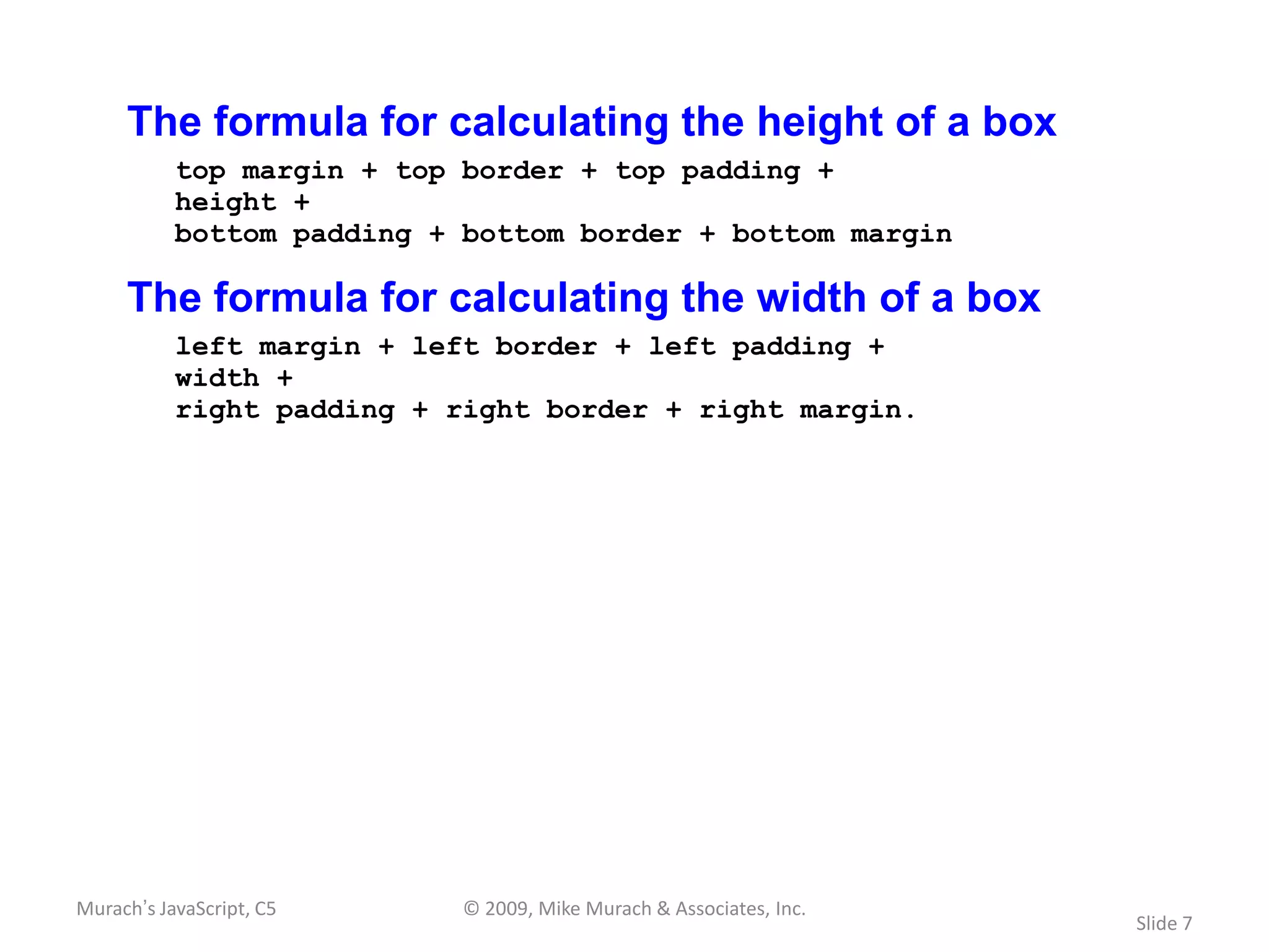 The formula for calculating the height of a box
           top margin + top border + top padding +
           height +
           bottom padding + bottom border + bottom margin

     The formula for calculating the width of a box
           left margin + left border + left padding +
           width +
           right padding + right border + right margin.




Murach’s JavaScript, C5     © 2009, Mike Murach & Associates, Inc.
                                                                     Slide 7
 