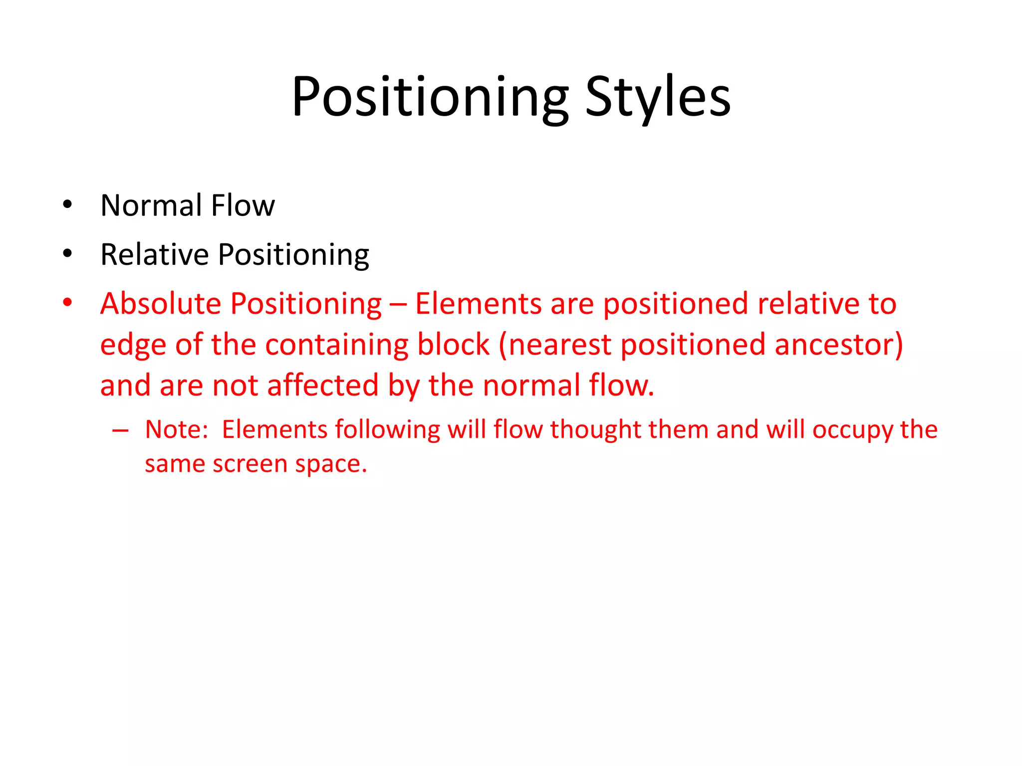 Positioning Styles
• Normal Flow
• Relative Positioning
• Absolute Positioning – Elements are positioned relative to
  edge of the containing block (nearest positioned ancestor)
  and are not affected by the normal flow.
   – Note: Elements following will flow thought them and will occupy the
     same screen space.
 