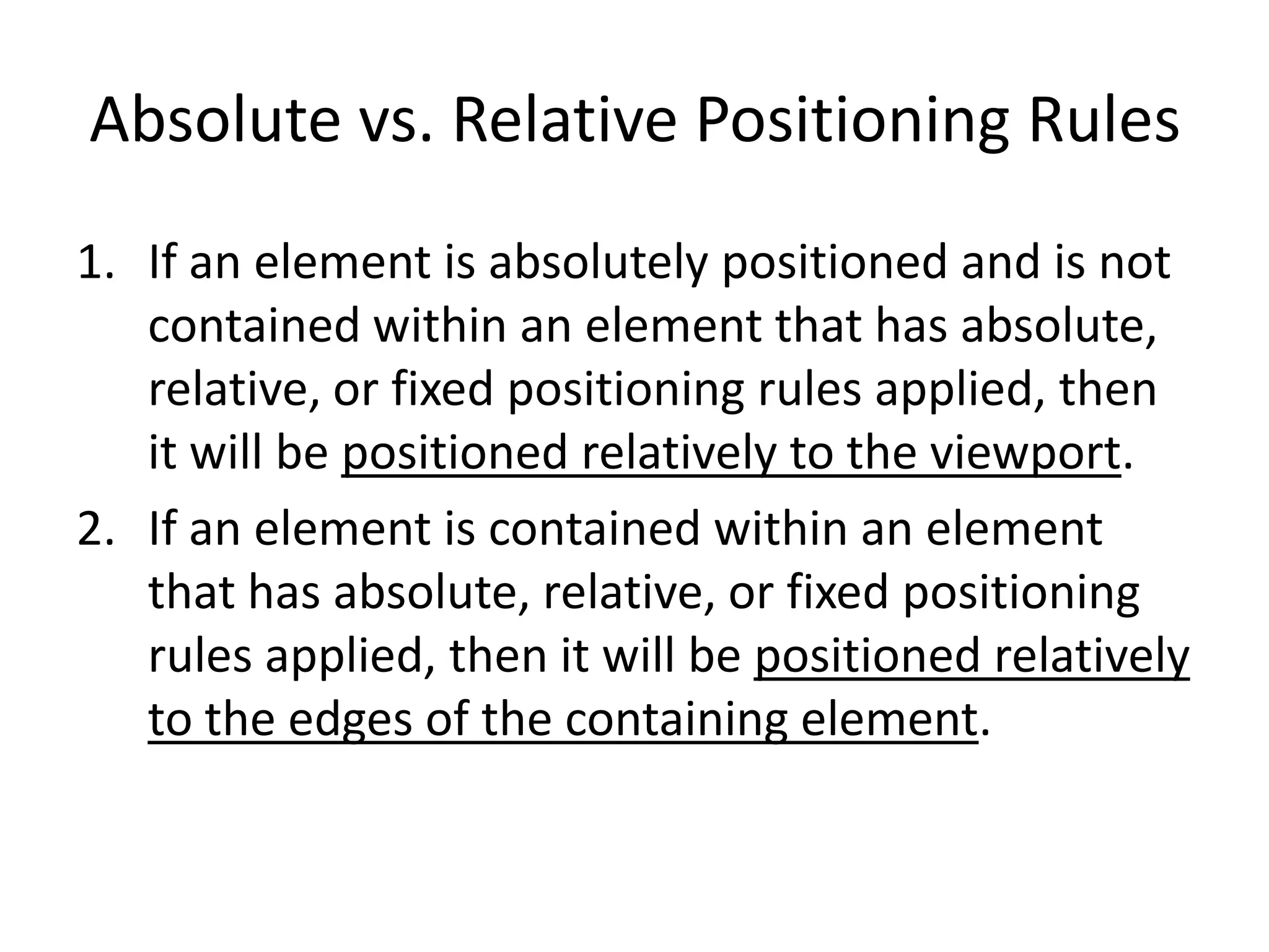 Absolute vs. Relative Positioning Rules
1. If an element is absolutely positioned and is not
   contained within an element that has absolute,
   relative, or fixed positioning rules applied, then
   it will be positioned relatively to the viewport.
2. If an element is contained within an element
   that has absolute, relative, or fixed positioning
   rules applied, then it will be positioned relatively
   to the edges of the containing element.
 