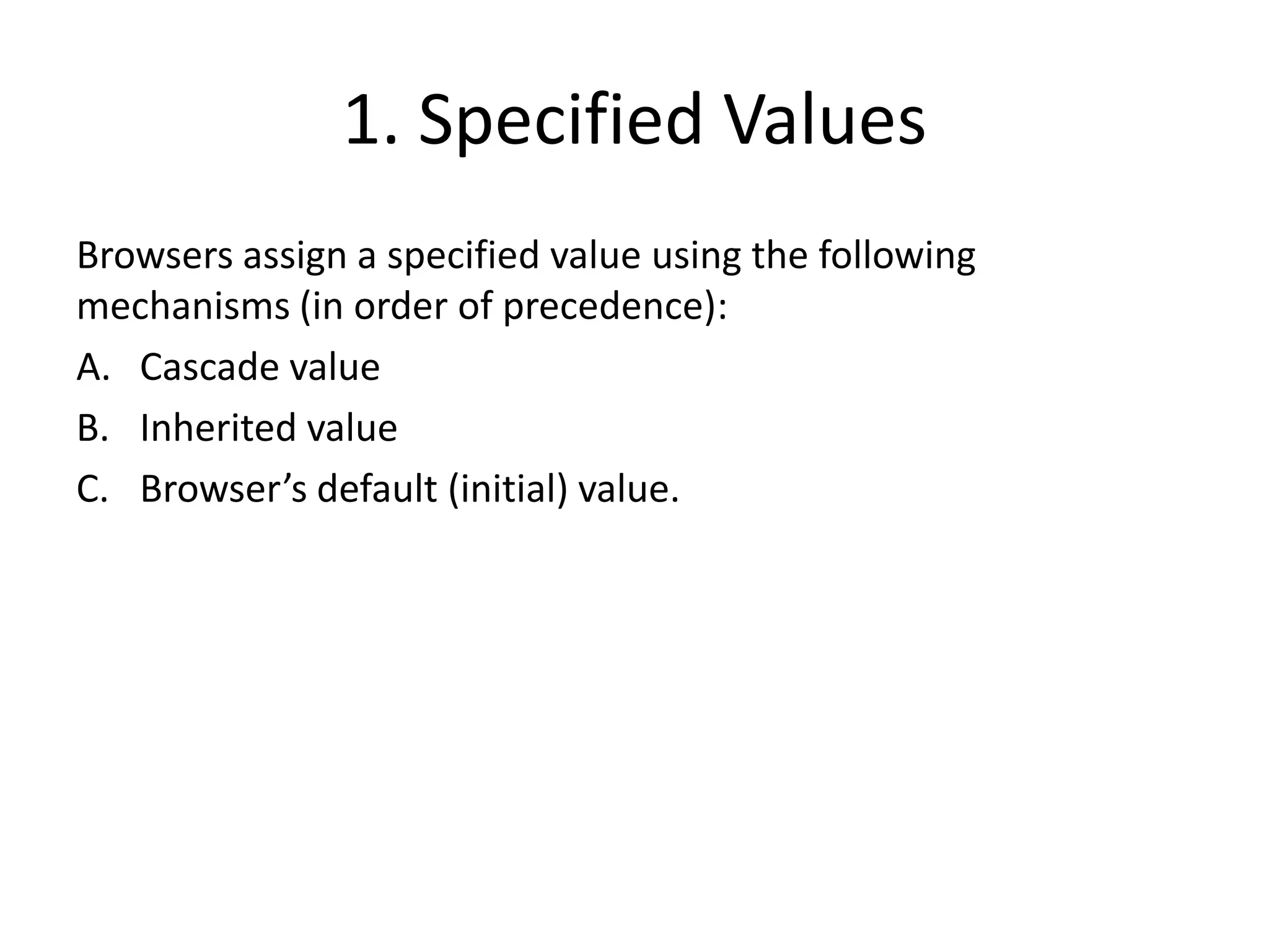 1. Specified Values
Browsers assign a specified value using the following
mechanisms (in order of precedence):
A. Cascade value
B. Inherited value
C. Browser’s default (initial) value.
 