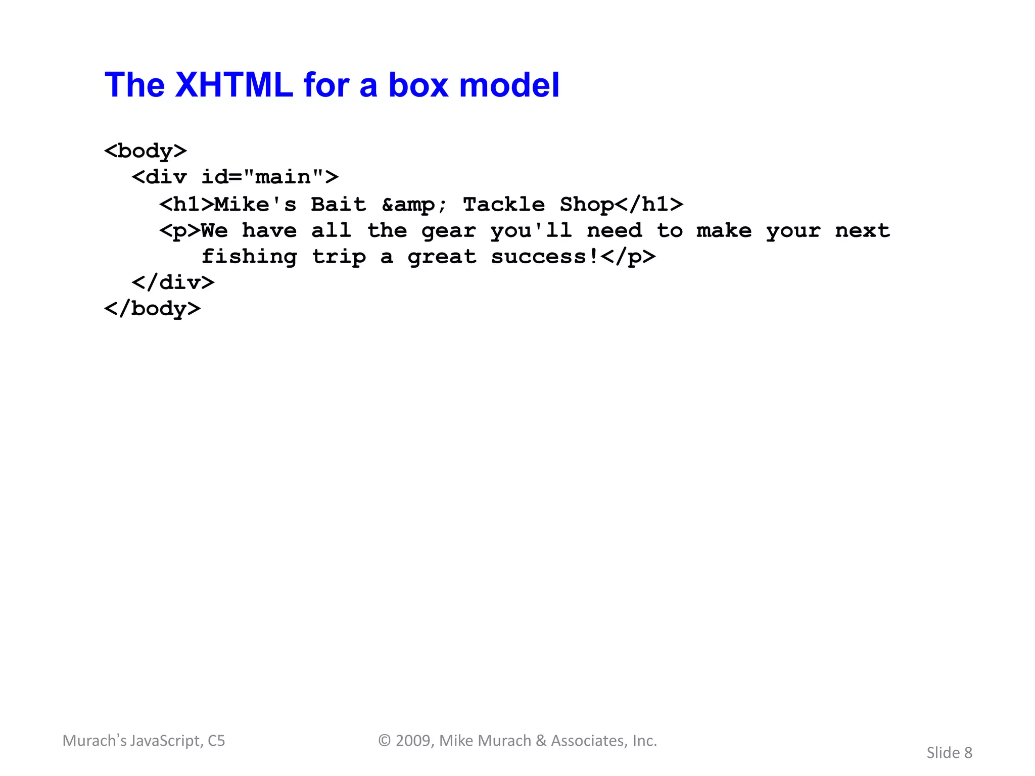 The XHTML for a box model
     <body>
       <div id="main">
         <h1>Mike's Bait &amp; Tackle Shop</h1>
         <p>We have all the gear you'll need to make your next
             fishing trip a great success!</p>
       </div>
     </body>




Murach’s JavaScript, C5   © 2009, Mike Murach & Associates, Inc.
                                                                   Slide 8
 