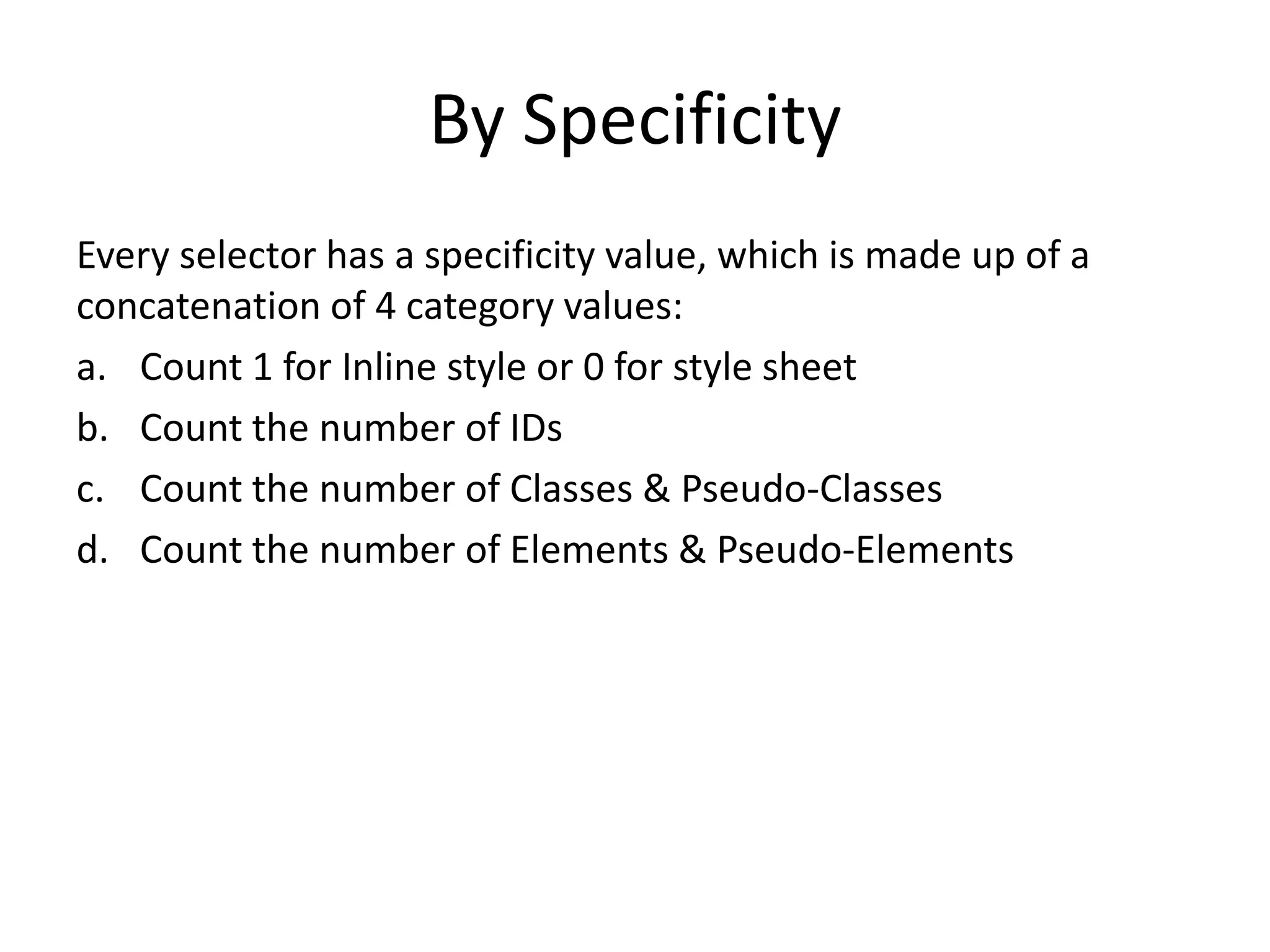 By Specificity
Every selector has a specificity value, which is made up of a
concatenation of 4 category values:
a. Count 1 for Inline style or 0 for style sheet
b. Count the number of IDs
c. Count the number of Classes & Pseudo-Classes
d. Count the number of Elements & Pseudo-Elements
 