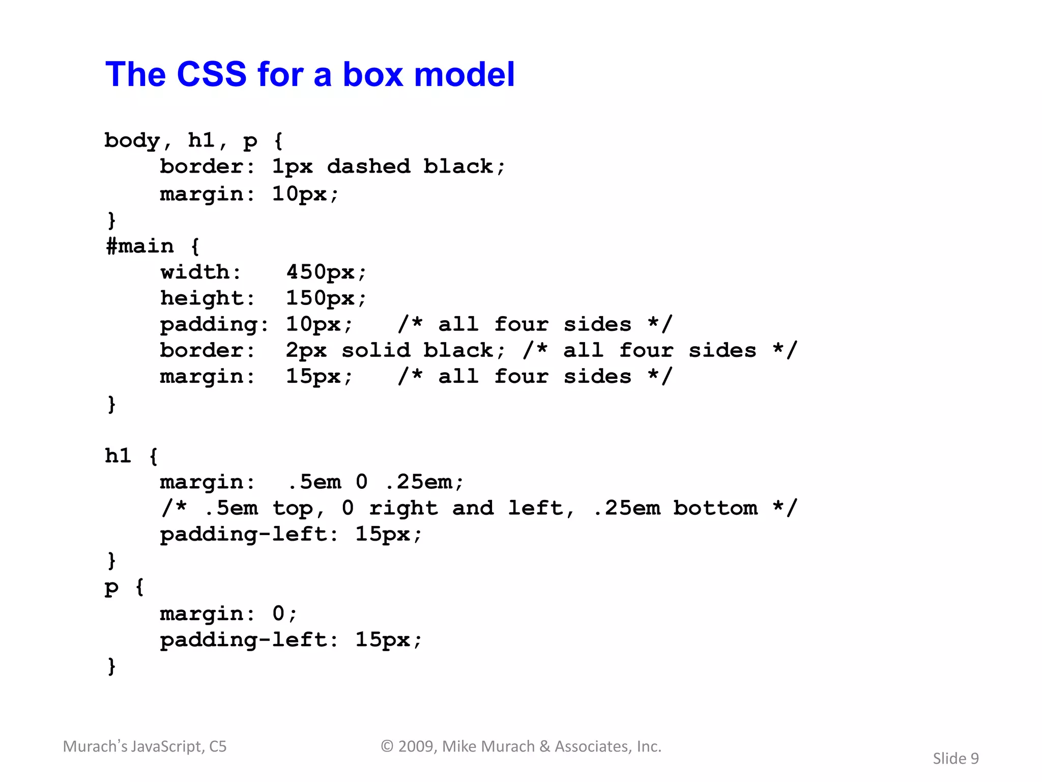 The CSS for a box model
     body, h1, p {
         border: 1px dashed black;
         margin: 10px;
     }
     #main {
         width:    450px;
         height: 150px;
         padding: 10px;   /* all four sides */
         border: 2px solid black; /* all four sides */
         margin: 15px;    /* all four sides */
     }

     h1 {
             margin: .5em 0 .25em;
             /* .5em top, 0 right and left, .25em bottom */
             padding-left: 15px;
     }
     p {
             margin: 0;
             padding-left: 15px;
     }


Murach’s JavaScript, C5     © 2009, Mike Murach & Associates, Inc.
                                                                     Slide 9
 
