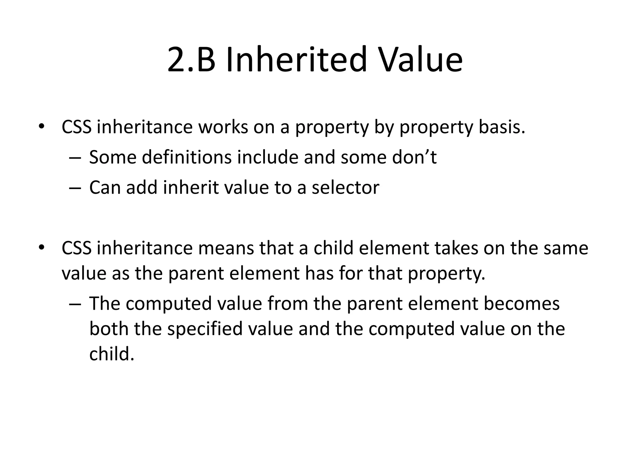 2.B Inherited Value
• CSS inheritance works on a property by property basis.
   – Some definitions include and some don’t
   – Can add inherit value to a selector

• CSS inheritance means that a child element takes on the same
  value as the parent element has for that property.
   – The computed value from the parent element becomes
     both the specified value and the computed value on the
     child.
 
