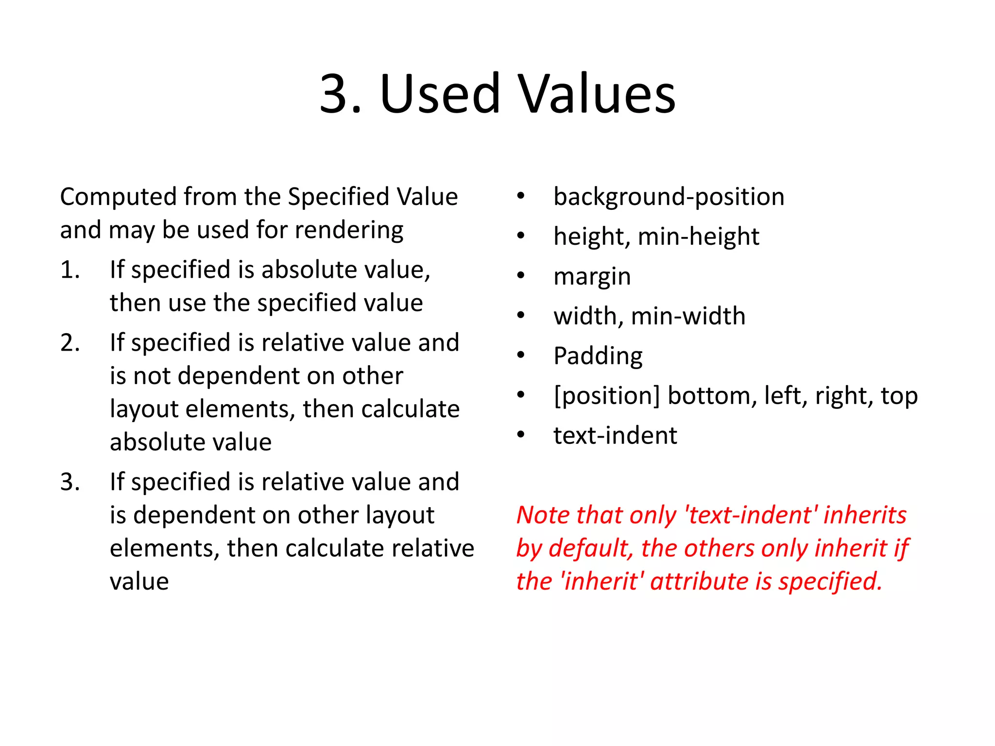 3. Used Values
Computed from the Specified Value       •   background-position
and may be used for rendering           •   height, min-height
1. If specified is absolute value,      •   margin
    then use the specified value        •   width, min-width
2. If specified is relative value and   •   Padding
    is not dependent on other
    layout elements, then calculate     •   [position] bottom, left, right, top
    absolute value                      •   text-indent
3. If specified is relative value and
    is dependent on other layout        Note that only 'text-indent' inherits
    elements, then calculate relative   by default, the others only inherit if
    value                               the 'inherit' attribute is specified.
 