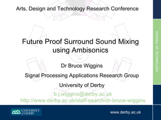 Arts, Design and Technology Research Conference Dr Bruce Wiggins Signal Processing Applications Research Group University of Derby Future Proof Surround Sound Mixing using Ambisonics [email_address] http://www.derby.ac.uk/staff-search/dr-bruce-wiggins 