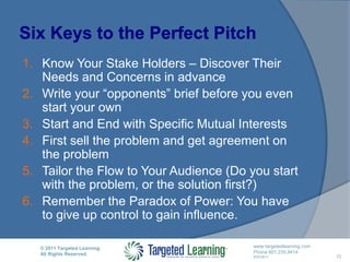 Six Keys to the Perfect PitchKnow Your Stake Holders – Discover Their Needs and Concerns in advanceWrite your “opponents” brief before you even start your ownStart and End with Specific Mutual InterestsFirst sell the problem and get agreement on the problemTailor the Flow to Your Audience (Do you start with the problem, or the solution first?)Remember the Paradox of Power: You have to give up control to gain influence. 10