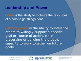 Leadership and PowerPower is the ability to mobilize the resources of others to get things done.Positive power is the ability to influence others to willingly support a specific goal or course of action, while preserving or building the group’s capacity to work together on future goals.4