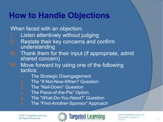 How to Handle Objections7When faced with an objection:Listen attentively without judgingRestate their key concerns and confirm understandingThank them for their input (if appropriate, admit shared concern)Move forward by using one of the following tactics:The Strategic DisengagementThe “If-Not-Now-When? QuestionThe “Nail-Down” QuestionThe Piece-of-the-Pie” OptionThe “What-Do-You-Need?” QuestionThe “Find-Another-Sponsor” Approach
