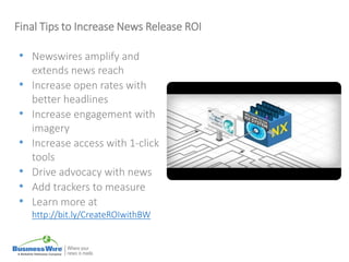 Final Tips to Increase News Release ROI
• Newswires amplify and
extends news reach
• Increase open rates with
better headlines
• Increase engagement with
imagery
• Increase access with 1-click
tools
• Drive advocacy with news
• Add trackers to measure
• Learn more at
http://bit.ly/CreateROIwithBW
 