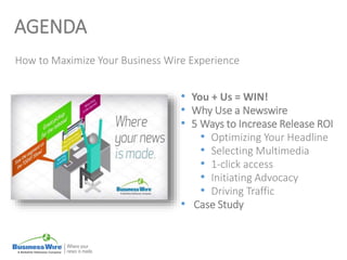 AGENDA
How to Maximize Your Business Wire Experience
• You + Us = WIN!
• Why Use a Newswire
• 5 Ways to Increase Release ROI
• Optimizing Your Headline
• Selecting Multimedia
• 1-click access
• Initiating Advocacy
• Driving Traffic
• Case Study
 