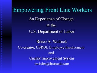 Empowering Front Line Workers
An Experience of ChangeAn Experience of Change
at theat the
U.S. Department of LaborU.S. Department of Labor
Bruce A. WaltuckBruce A. Waltuck
Co-creator, USDOL Employee InvolvementCo-creator, USDOL Employee Involvement
andand
Quality Improvement SystemQuality Improvement System
im4xlns@hotmail.comim4xlns@hotmail.com
 