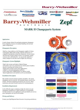 MARK II Changeparts System


Applications

A quick-change solution for packaging equipment changeparts.
Core competency focuses on container handling with star and
guide configurations.

Changeparts Description

Zepf has a long tradition as the Changeparts supplier of choice
in packaging. High quality people, materials and process, at
competitive pricing have earned this distinction. As the inventor
and innovator of quick change systems for starwheels, guides,
conveyor rails, and feedscrews, we can provide solutions to
reduce changeover time that result in higher line efficiency.

Changeparts System Highlights

! Zepf is the inventor and leader of Quick-Change.
! All stainless steel core construction (no inferior plastic handles).
! Intuitive mounting and locking system.
! Single point securing system (most applications).
! Adaptive to all rotary packaging machinery.
! Color coded, FDA, UHMW plastic for superior results.
! Special applications and materials can be accommodated.

Installation Description

The machine must be cleaned of product and debris. All current
changeparts must be removed. All mounting features must be free
of burrs. All turrets should be elevated for ease of access. Plant
maintenance personnel should be present for training purposes.

Installation Requirements

As the difficulty range is moderate to high, the initial core and
changeparts installation by a Zepf Technician is recommended.
An time estimate for your application can be provided by our service
team. Subsequent sets can be self installed.

Pricing and Delivery

Contact your Zepf Regional Sales Executive for pricing and delivery.




                     For single source automation, system integration and the most advanced technology available today, contact Barry-Wehmiller Australia, 2b Arab Road, Padstow, Sydney, NSW 2211 Ph: 0421231944,
                                                                      Fax: 02-9596-5221 email: neil.holt@barry-wehmiller.com.au web site: www.barry-wehmillerco.com
 