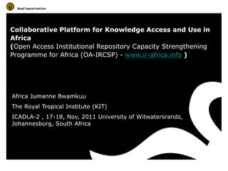 Collaborative Platform for Knowledge Access and Use in
Africa
(Open Access Institutional Repository Capacity Strengthening
Programme for Africa (OA-IRCSP) - www.ir-africa.info )




Africa Jumanne Bwamkuu
The Royal Tropical Institute (KIT)
ICADLA-2 , 17-18, Nov, 2011 University of Witwatersrands,
Johannesburg, South Africa
 