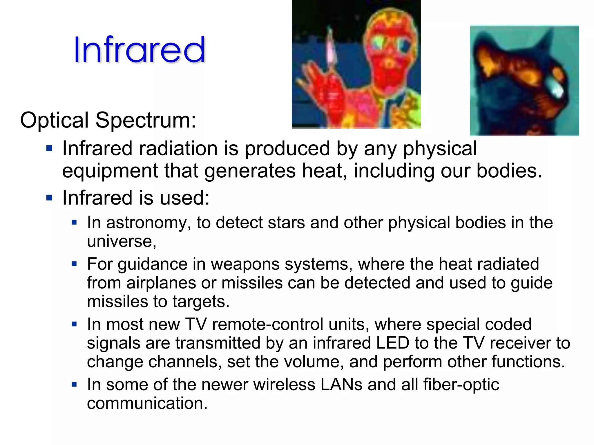 Optical Spectrum:
 Infrared radiation is produced by any physical
equipment that generates heat, including our bodies.
 Infrared is used:
 In astronomy, to detect stars and other physical bodies in the
universe,
 For guidance in weapons systems, where the heat radiated
from airplanes or missiles can be detected and used to guide
missiles to targets.
 In most new TV remote-control units, where special coded
signals are transmitted by an infrared LED to the TV receiver to
change channels, set the volume, and perform other functions.
 In some of the newer wireless LANs and all fiber-optic
communication.
Infrared
 