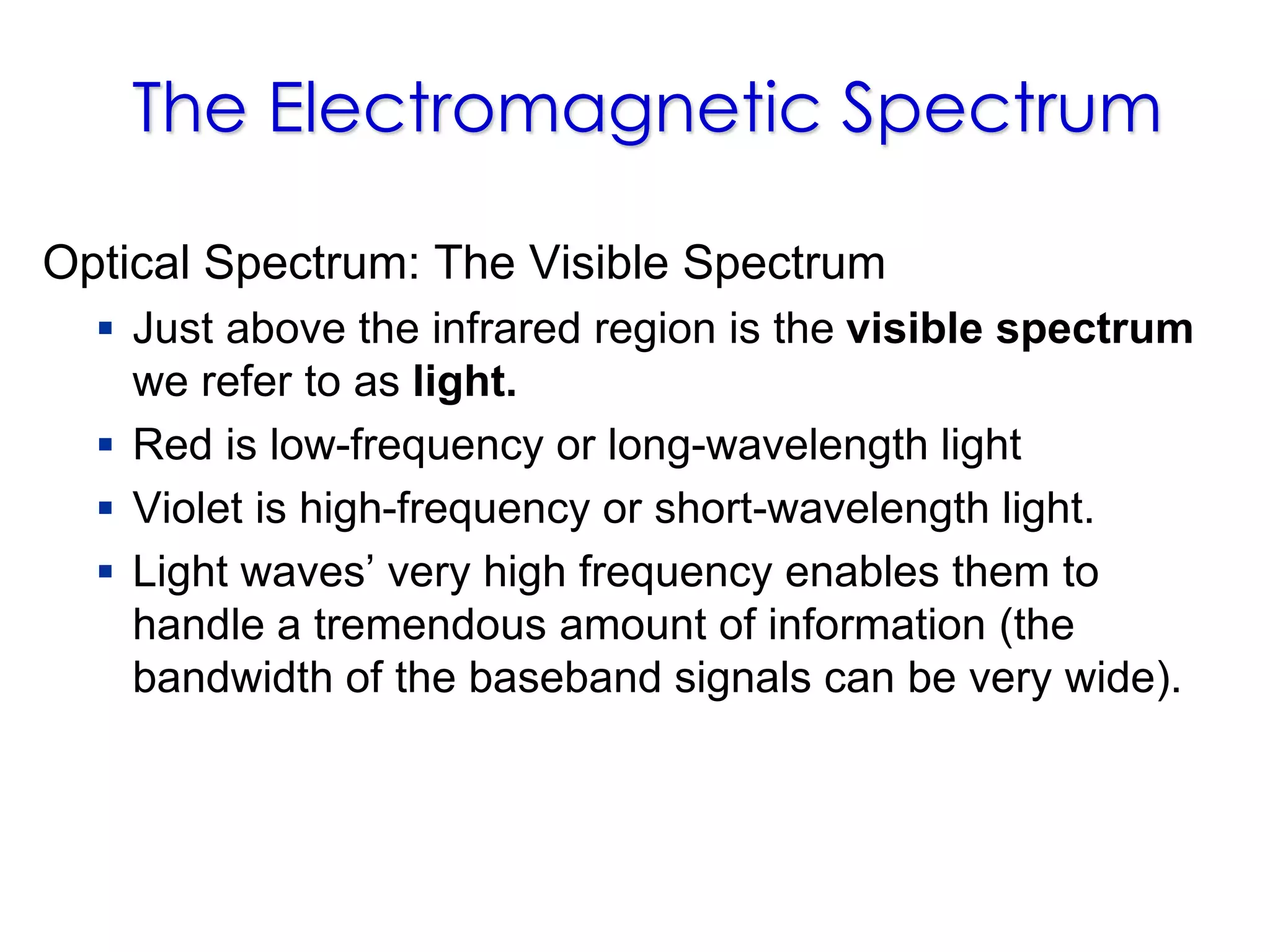The Electromagnetic Spectrum
Optical Spectrum: The Visible Spectrum
 Just above the infrared region is the visible spectrum
we refer to as light.
 Red is low-frequency or long-wavelength light
 Violet is high-frequency or short-wavelength light.
 Light waves’ very high frequency enables them to
handle a tremendous amount of information (the
bandwidth of the baseband signals can be very wide).
 