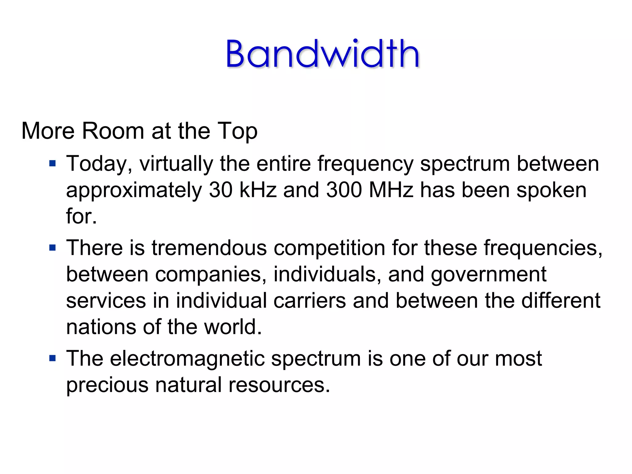 Bandwidth
More Room at the Top
 Today, virtually the entire frequency spectrum between
approximately 30 kHz and 300 MHz has been spoken
for.
 There is tremendous competition for these frequencies,
between companies, individuals, and government
services in individual carriers and between the different
nations of the world.
 The electromagnetic spectrum is one of our most
precious natural resources.
 