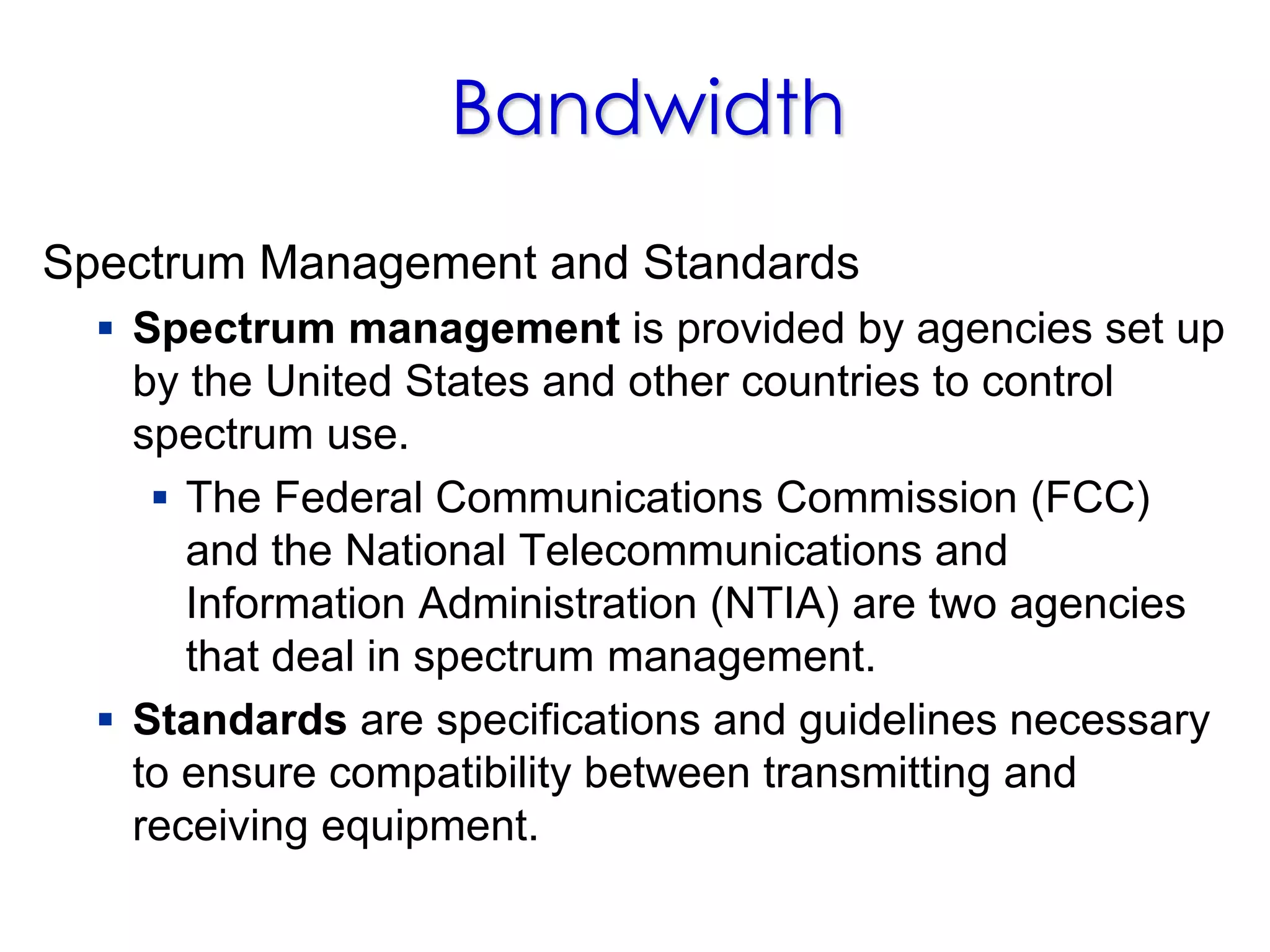 Bandwidth
Spectrum Management and Standards
 Spectrum management is provided by agencies set up
by the United States and other countries to control
spectrum use.
 The Federal Communications Commission (FCC)
and the National Telecommunications and
Information Administration (NTIA) are two agencies
that deal in spectrum management.
 Standards are specifications and guidelines necessary
to ensure compatibility between transmitting and
receiving equipment.
 